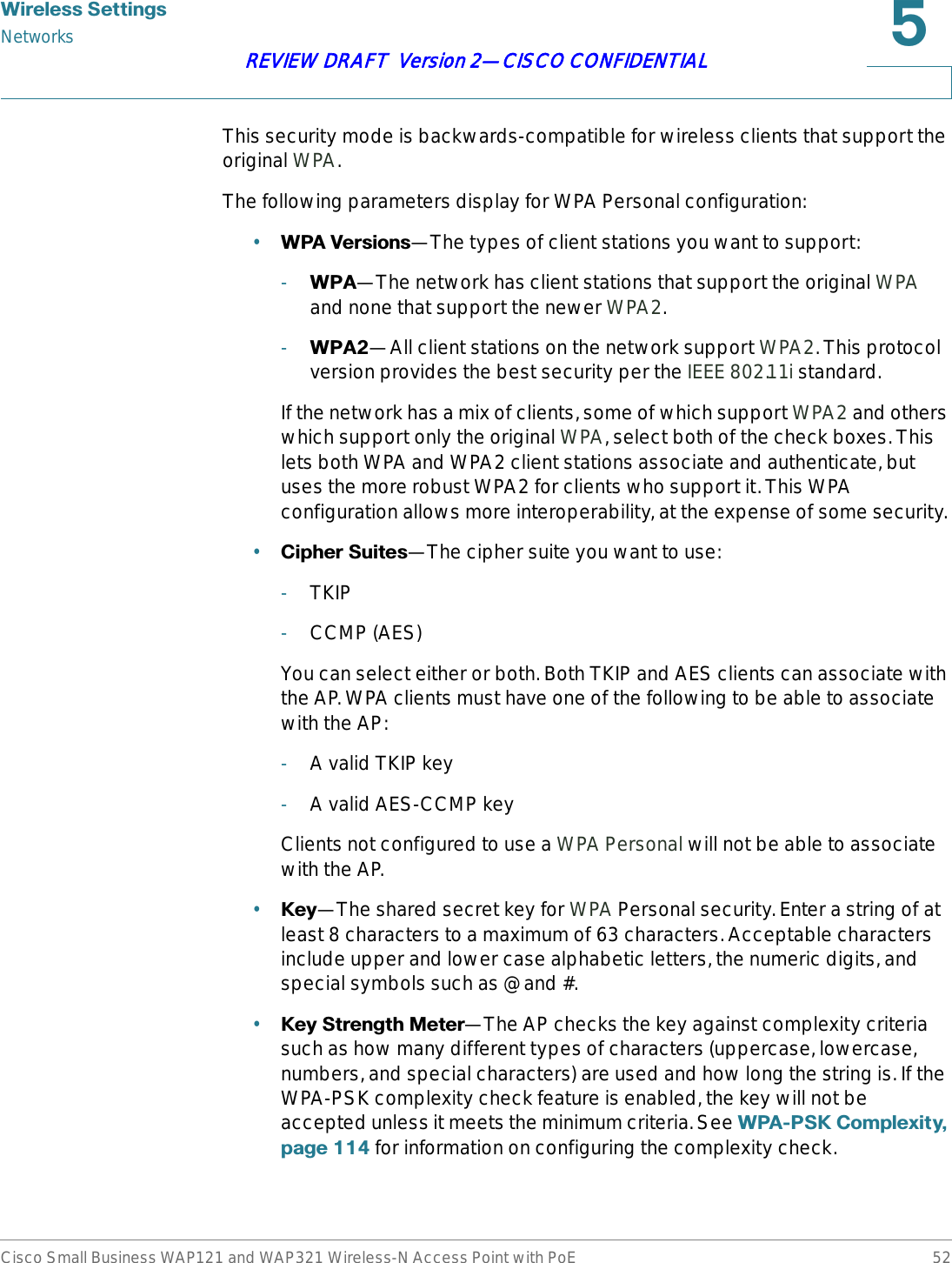 :LUHOHVV6HWWLQJVNetworksCisco Small Business WAP121 and WAP321 Wireless-N Access Point with PoE 52REVIEW DRAFT  Version 2—CISCO CONFIDENTIALThis security mode is backwards-compatible for wireless clients that support the original WPA.The following parameters display for WPA Personal configuration:•:3$9HUVLRQV—The types of client stations you want to support:-:3$—The network has client stations that support the original WPAand none that support the newer WPA2.-:3$—All client stations on the network support WPA2. This protocol version provides the best security per the IEEE 802.11i standard.If the network has a mix of clients, some of which support WPA2 and others which support only the original WPA, select both of the check boxes. This lets both WPA and WPA2 client stations associate and authenticate, but uses the more robust WPA2 for clients who support it. This WPA configuration allows more interoperability, at the expense of some security. •&amp;LSKHU6XLWHV—The cipher suite you want to use:-TKIP-CCMP (AES)You can select either or both. Both TKIP and AES clients can associate with the AP. WPA clients must have one of the following to be able to associate with the AP:-A valid TKIP key-A valid AES-CCMP keyClients not configured to use a WPA Personal will not be able to associate with the AP.•.H\—The shared secret key for WPA Personal security. Enter a string of at least 8 characters to a maximum of 63 characters. Acceptable characters include upper and lower case alphabetic letters, the numeric digits, and special symbols such as @ and #.•.H\6WUHQJWK0HWHU—The AP checks the key against complexity criteria such as how many different types of characters (uppercase, lowercase, numbers, and special characters) are used and how long the string is. If the WPA-PSK complexity check feature is enabled, the key will not be accepted unless it meets the minimum criteria. See :3$36.&amp;RPSOH[LW\SDJH for information on configuring the complexity check.