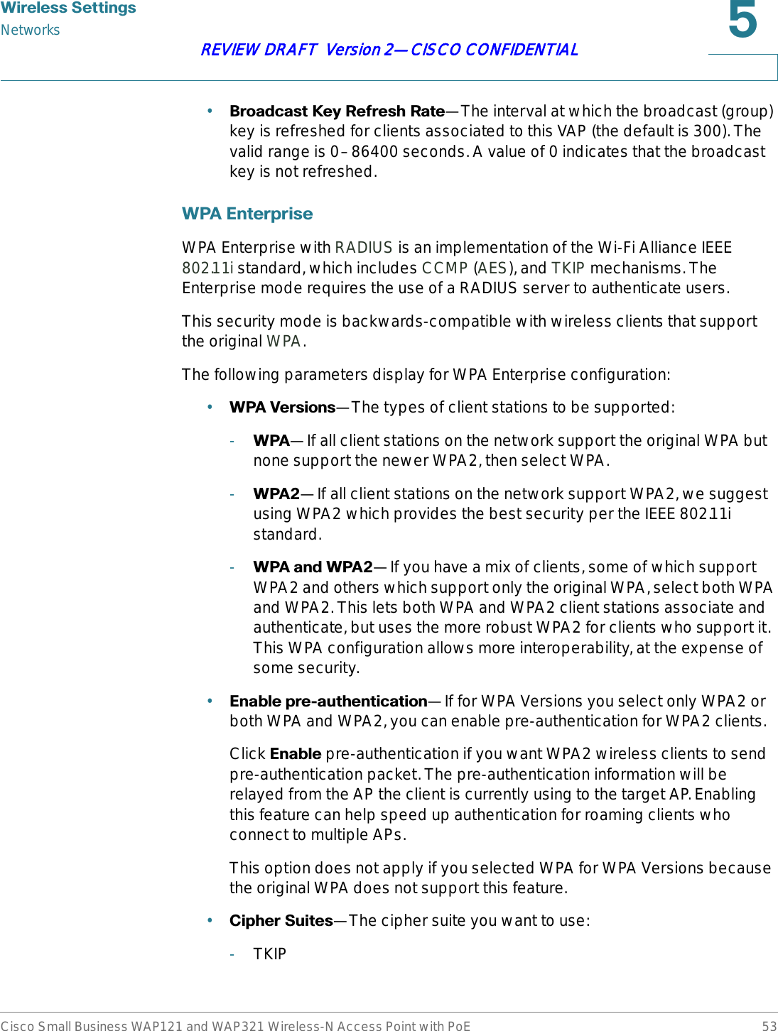 :LUHOHVV6HWWLQJVNetworksCisco Small Business WAP121 and WAP321 Wireless-N Access Point with PoE 53REVIEW DRAFT  Version 2—CISCO CONFIDENTIAL•%URDGFDVW.H\5HIUHVK5DWH—The interval at which the broadcast (group) key is refreshed for clients associated to this VAP (the default is 300). The valid range is 0–86400 seconds. A value of 0 indicates that the broadcast key is not refreshed. :3$(QWHUSULVHWPA Enterprise with RADIUS is an implementation of the Wi-Fi Alliance IEEE 802.11i standard, which includes CCMP (AES), and TKIP mechanisms. The Enterprise mode requires the use of a RADIUS server to authenticate users.This security mode is backwards-compatible with wireless clients that support the original WPA.The following parameters display for WPA Enterprise configuration:•:3$9HUVLRQV—The types of client stations to be supported:-:3$—If all client stations on the network support the original WPA but none support the newer WPA2, then select WPA.-:3$—If all client stations on the network support WPA2, we suggest using WPA2 which provides the best security per the IEEE 802.11i standard.-:3$DQG:3$—If you have a mix of clients, some of which support WPA2 and others which support only the original WPA, select both WPA and WPA2. This lets both WPA and WPA2 client stations associate and authenticate, but uses the more robust WPA2 for clients who support it. This WPA configuration allows more interoperability, at the expense of some security. •(QDEOHSUHDXWKHQWLFDWLRQ—If for WPA Versions you select only WPA2 or both WPA and WPA2, you can enable pre-authentication for WPA2 clients.Click (QDEOH pre-authentication if you want WPA2 wireless clients to send pre-authentication packet. The pre-authentication information will be relayed from the AP the client is currently using to the target AP. Enabling this feature can help speed up authentication for roaming clients who connect to multiple APs.This option does not apply if you selected WPA for WPA Versions because the original WPA does not support this feature.•&amp;LSKHU6XLWHV—The cipher suite you want to use:-TKIP