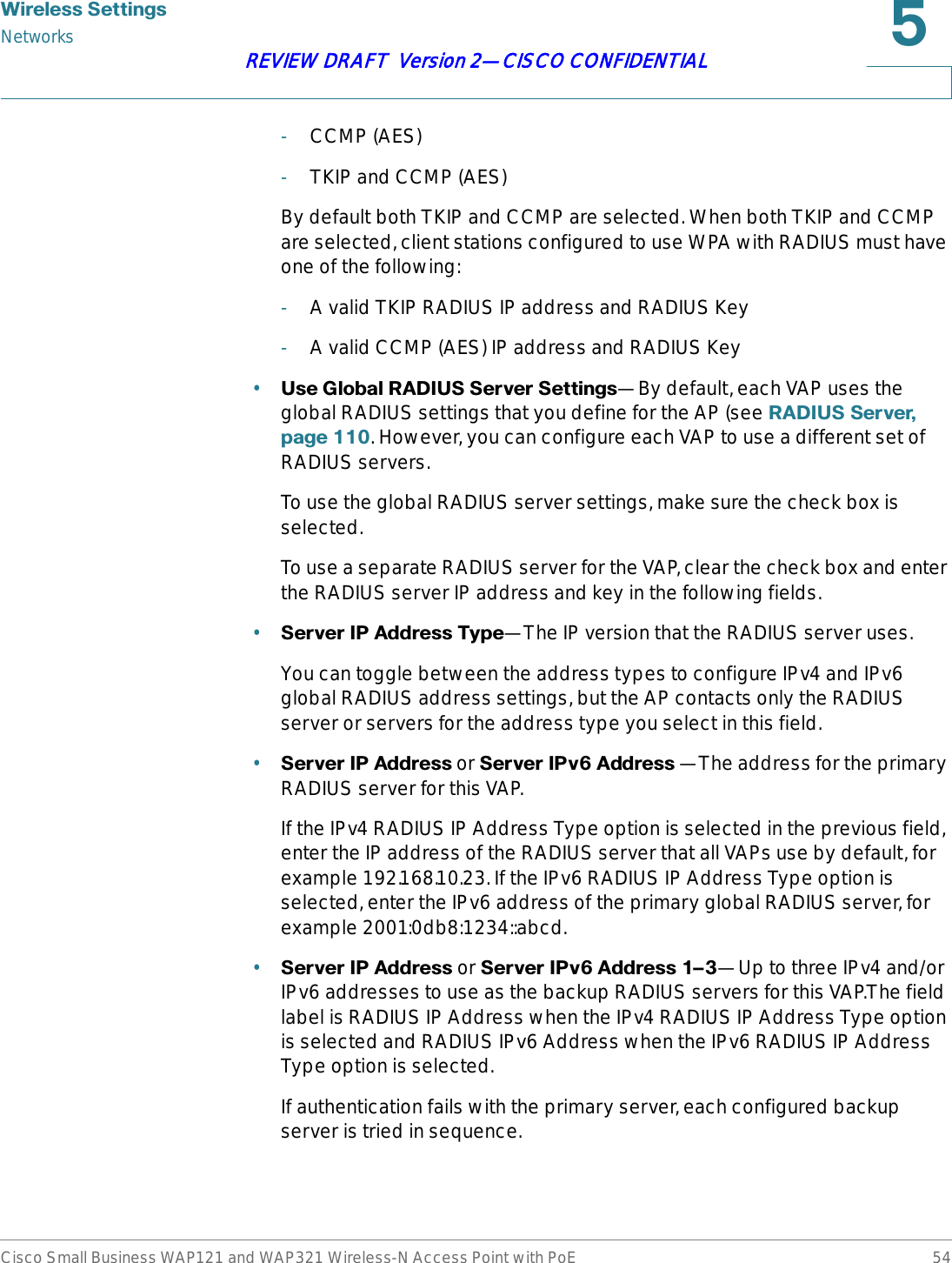 :LUHOHVV6HWWLQJVNetworksCisco Small Business WAP121 and WAP321 Wireless-N Access Point with PoE 54REVIEW DRAFT  Version 2—CISCO CONFIDENTIAL-CCMP (AES)-TKIP and CCMP (AES)By default both TKIP and CCMP are selected. When both TKIP and CCMP are selected, client stations configured to use WPA with RADIUS must have one of the following:-A valid TKIP RADIUS IP address and RADIUS Key-A valid CCMP (AES) IP address and RADIUS Key•8VH*OREDO5$&apos;,866HUYHU6HWWLQJV—By default, each VAP uses the global RADIUS settings that you define for the AP (see 5$&apos;,866HUYHUSDJH. However, you can configure each VAP to use a different set of RADIUS servers.To use the global RADIUS server settings, make sure the check box is selected.To use a separate RADIUS server for the VAP, clear the check box and enter the RADIUS server IP address and key in the following fields.•6HUYHU,3$GGUHVV7\SH—The IP version that the RADIUS server uses.You can toggle between the address types to configure IPv4 and IPv6 global RADIUS address settings, but the AP contacts only the RADIUS server or servers for the address type you select in this field. •6HUYHU,3$GGUHVV or 6HUYHU,3Y$GGUHVV —The address for the primary RADIUS server for this VAP.If the IPv4 RADIUS IP Address Type option is selected in the previous field, enter the IP address of the RADIUS server that all VAPs use by default, for example 192.168.10.23. If the IPv6 RADIUS IP Address Type option is selected, enter the IPv6 address of the primary global RADIUS server, for example 2001:0db8:1234::abcd. •6HUYHU,3$GGUHVV or 6HUYHU,3Y$GGUHVVz—Up to three IPv4 and/or IPv6 addresses to use as the backup RADIUS servers for this VAP.The field label is RADIUS IP Address when the IPv4 RADIUS IP Address Type option is selected and RADIUS IPv6 Address when the IPv6 RADIUS IP Address Type option is selected.If authentication fails with the primary server, each configured backup server is tried in sequence. 