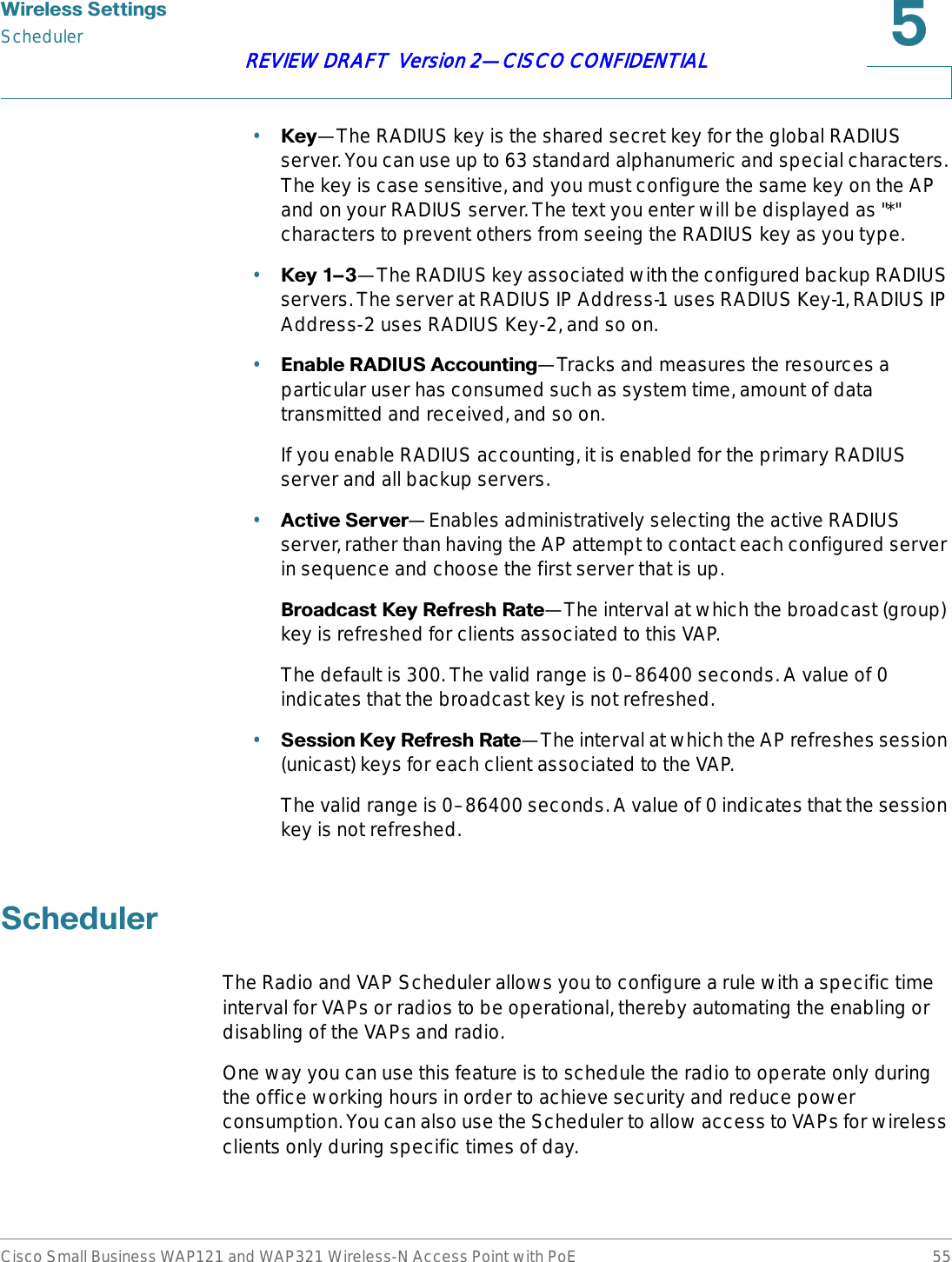 :LUHOHVV6HWWLQJVSchedulerCisco Small Business WAP121 and WAP321 Wireless-N Access Point with PoE 55REVIEW DRAFT  Version 2—CISCO CONFIDENTIAL•.H\—The RADIUS key is the shared secret key for the global RADIUS server. You can use up to 63 standard alphanumeric and special characters. The key is case sensitive, and you must configure the same key on the AP and on your RADIUS server. The text you enter will be displayed as &quot;*&quot; characters to prevent others from seeing the RADIUS key as you type.•.H\z—The RADIUS key associated with the configured backup RADIUS servers. The server at RADIUS IP Address-1 uses RADIUS Key-1, RADIUS IP Address-2 uses RADIUS Key-2, and so on.•(QDEOH5$&apos;,86$FFRXQWLQJ—Tracks and measures the resources a particular user has consumed such as system time, amount of data transmitted and received, and so on.If you enable RADIUS accounting, it is enabled for the primary RADIUS server and all backup servers.•$FWLYH6HUYHU—Enables administratively selecting the active RADIUS server, rather than having the AP attempt to contact each configured server in sequence and choose the first server that is up. %URDGFDVW.H\5HIUHVK5DWH—The interval at which the broadcast (group) key is refreshed for clients associated to this VAP. The default is 300. The valid range is 0–86400 seconds. A value of 0 indicates that the broadcast key is not refreshed. •6HVVLRQ.H\5HIUHVK5DWH—The interval at which the AP refreshes session (unicast) keys for each client associated to the VAP. The valid range is 0–86400 seconds. A value of 0 indicates that the session key is not refreshed. 6FKHGXOHUThe Radio and VAP Scheduler allows you to configure a rule with a specific time interval for VAPs or radios to be operational, thereby automating the enabling or disabling of the VAPs and radio.One way you can use this feature is to schedule the radio to operate only during the office working hours in order to achieve security and reduce power consumption. You can also use the Scheduler to allow access to VAPs for wireless clients only during specific times of day.