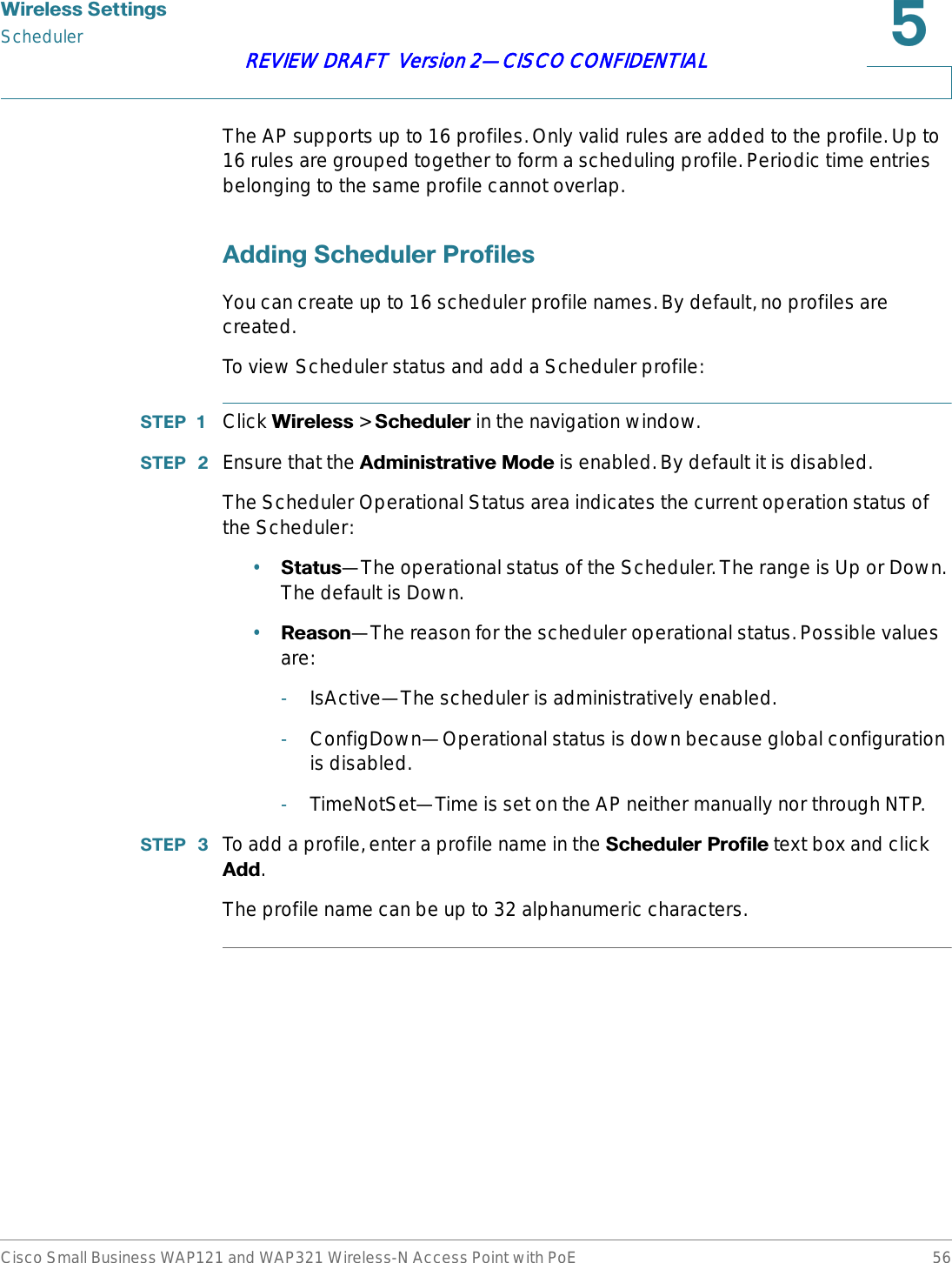 :LUHOHVV6HWWLQJVSchedulerCisco Small Business WAP121 and WAP321 Wireless-N Access Point with PoE 56REVIEW DRAFT  Version 2—CISCO CONFIDENTIALThe AP supports up to 16 profiles. Only valid rules are added to the profile. Up to 16 rules are grouped together to form a scheduling profile. Periodic time entries belonging to the same profile cannot overlap. $GGLQJ6FKHGXOHU3URILOHVYou can create up to 16 scheduler profile names. By default, no profiles are created.To view Scheduler status and add a Scheduler profile:67(3  Click :LUHOHVV &gt; 6FKHGXOHU in the navigation window.67(3  Ensure that the $GPLQLVWUDWLYH0RGH is enabled. By default it is disabled.The Scheduler Operational Status area indicates the current operation status of the Scheduler:•6WDWXV—The operational status of the Scheduler. The range is Up or Down. The default is Down.•5HDVRQ—The reason for the scheduler operational status. Possible values are:-IsActive—The scheduler is administratively enabled.-ConfigDown—Operational status is down because global configuration is disabled.-TimeNotSet—Time is set on the AP neither manually nor through NTP.67(3  To add a profile, enter a profile name in the 6FKHGXOHU3URILOH text box and click $GG.The profile name can be up to 32 alphanumeric characters. 