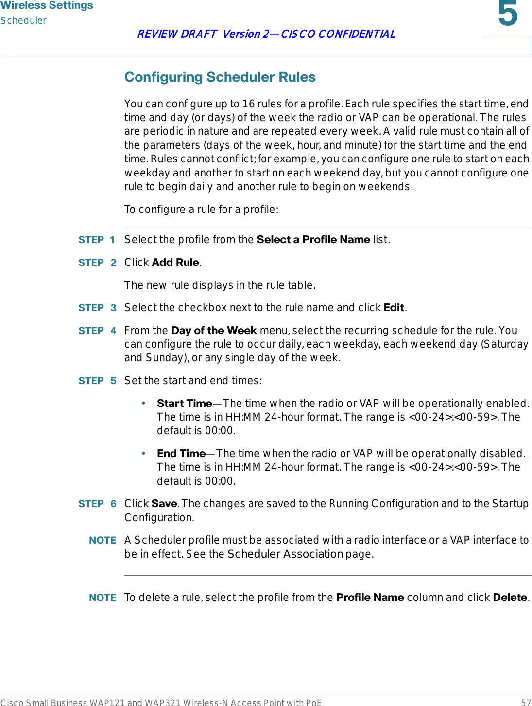 :LUHOHVV6HWWLQJVSchedulerCisco Small Business WAP121 and WAP321 Wireless-N Access Point with PoE 57REVIEW DRAFT  Version 2—CISCO CONFIDENTIAL&amp;RQILJXULQJ6FKHGXOHU5XOHVYou can configure up to 16 rules for a profile. Each rule specifies the start time, end time and day (or days) of the week the radio or VAP can be operational. The rules are periodic in nature and are repeated every week. A valid rule must contain all of the parameters (days of the week, hour, and minute) for the start time and the end time. Rules cannot conflict; for example, you can configure one rule to start on each weekday and another to start on each weekend day, but you cannot configure one rule to begin daily and another rule to begin on weekends. To configure a rule for a profile:67(3  Select the profile from the 6HOHFWD3URILOH1DPHlist.67(3  Click $GG5XOH.The new rule displays in the rule table. 67(3  Select the checkbox next to the rule name and click (GLW.67(3  From the &apos;D\RIWKH:HHNmenu, select the recurring schedule for the rule. You can configure the rule to occur daily, each weekday, each weekend day (Saturday and Sunday), or any single day of the week.67(3  Set the start and end times:•6WDUW7LPH—The time when the radio or VAP will be operationally enabled. The time is in HH:MM 24-hour format. The range is &lt;00-24&gt;:&lt;00-59&gt;. The default is 00:00.•(QG7LPH—The time when the radio or VAP will be operationally disabled. The time is in HH:MM 24-hour format. The range is &lt;00-24&gt;:&lt;00-59&gt;. The default is 00:00.67(3  Click 6DYH. The changes are saved to the Running Configuration and to the Startup Configuration.127( A Scheduler profile must be associated with a radio interface or a VAP interface to be in effect. See the Scheduler Association page.127( To delete a rule, select the profile from the 3URILOH1DPHcolumn and click &apos;HOHWH.