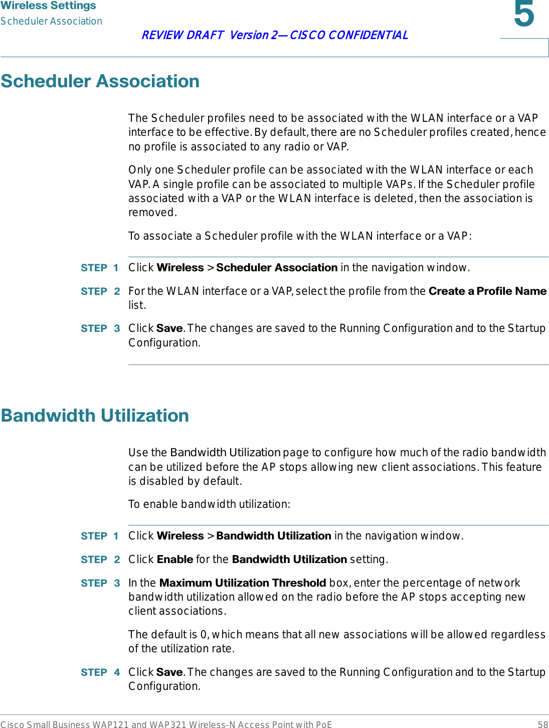 :LUHOHVV6HWWLQJVScheduler AssociationCisco Small Business WAP121 and WAP321 Wireless-N Access Point with PoE 58REVIEW DRAFT  Version 2—CISCO CONFIDENTIAL6FKHGXOHU$VVRFLDWLRQThe Scheduler profiles need to be associated with the WLAN interface or a VAP interface to be effective. By default, there are no Scheduler profiles created, hence no profile is associated to any radio or VAP. Only one Scheduler profile can be associated with the WLAN interface or each VAP. A single profile can be associated to multiple VAPs. If the Scheduler profile associated with a VAP or the WLAN interface is deleted, then the association is removed.To associate a Scheduler profile with the WLAN interface or a VAP:67(3  Click :LUHOHVV &gt; 6FKHGXOHU$VVRFLDWLRQ in the navigation window.67(3  For the WLAN interface or a VAP, select the profile from the &amp;UHDWHD3URILOH1DPHlist.67(3  Click 6DYH. The changes are saved to the Running Configuration and to the Startup Configuration.%DQGZLGWK8WLOL]DWLRQUse the Bandwidth Utilization page to configure how much of the radio bandwidth can be utilized before the AP stops allowing new client associations. This feature is disabled by default.To enable bandwidth utilization:67(3  Click :LUHOHVV &gt; %DQGZLGWK8WLOL]DWLRQin the navigation window.67(3  Click (QDEOH for the %DQGZLGWK8WLOL]DWLRQ setting. 67(3  In the 0D[LPXP8WLOL]DWLRQ7KUHVKROG box, enter the percentage of network bandwidth utilization allowed on the radio before the AP stops accepting new client associations.The default is 0, which means that all new associations will be allowed regardless of the utilization rate.67(3  Click 6DYH. The changes are saved to the Running Configuration and to the Startup Configuration. 