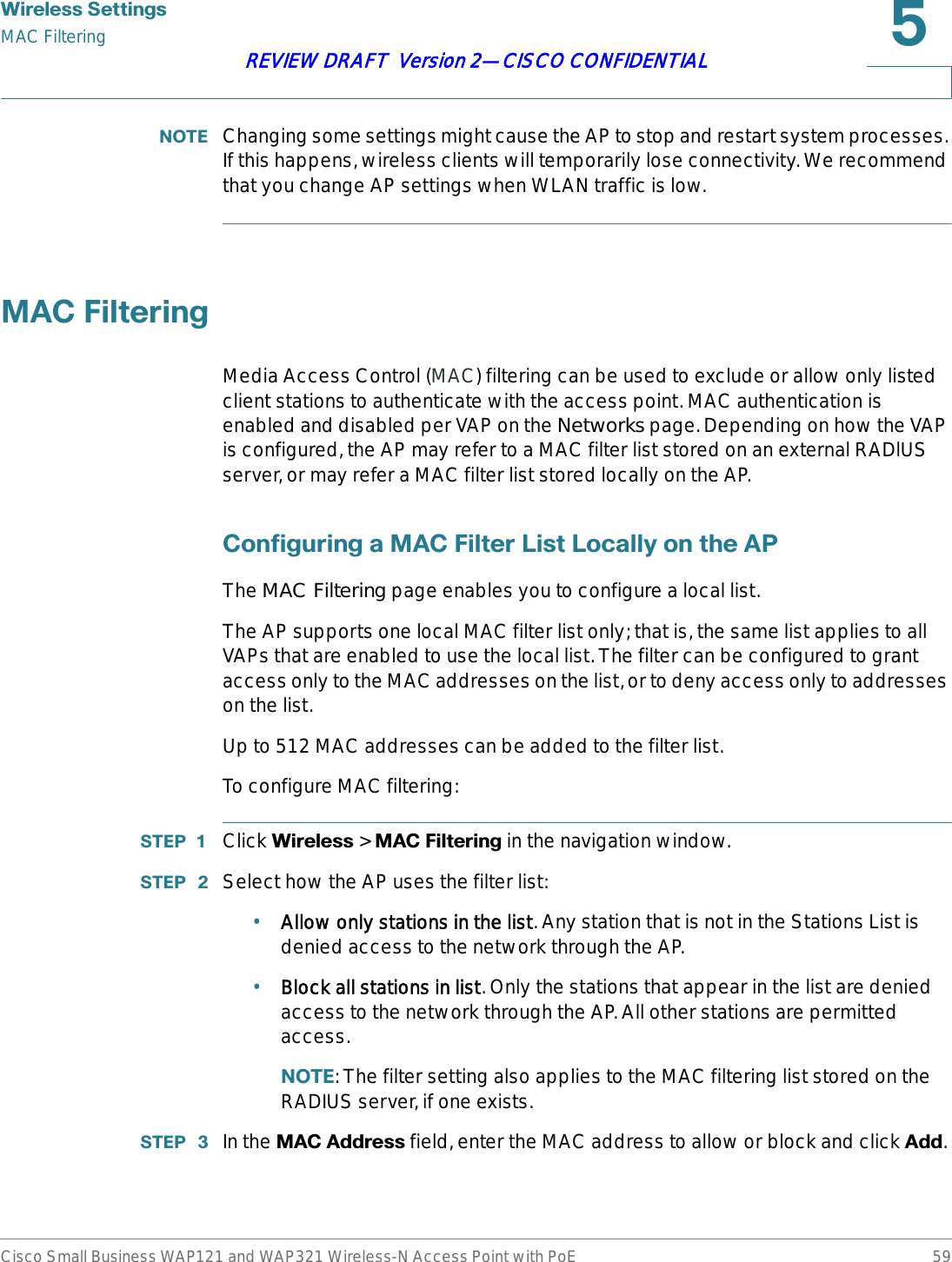 :LUHOHVV6HWWLQJVMAC FilteringCisco Small Business WAP121 and WAP321 Wireless-N Access Point with PoE 59REVIEW DRAFT  Version 2—CISCO CONFIDENTIAL127( Changing some settings might cause the AP to stop and restart system processes. If this happens, wireless clients will temporarily lose connectivity. We recommend that you change AP settings when WLAN traffic is low.0$&amp;)LOWHULQJMedia Access Control (MAC) filtering can be used to exclude or allow only listed client stations to authenticate with the access point. MAC authentication is enabled and disabled per VAP on the Networks page. Depending on how the VAP is configured, the AP may refer to a MAC filter list stored on an external RADlUS server, or may refer a MAC filter list stored locally on the AP. &amp;RQILJXULQJD0$&amp;)LOWHU/LVW/RFDOO\RQWKH$3The MAC Filtering page enables you to configure a local list.The AP supports one local MAC filter list only; that is, the same list applies to all VAPs that are enabled to use the local list. The filter can be configured to grant access only to the MAC addresses on the list, or to deny access only to addresses on the list.Up to 512 MAC addresses can be added to the filter list.To configure MAC filtering:67(3  Click :LUHOHVV &gt; 0$&amp;)LOWHULQJ in the navigation window.67(3  Select how the AP uses the filter list:•Allow only stations in the list. Any station that is not in the Stations List is denied access to the network through the AP.•Block all stations in list. Only the stations that appear in the list are denied access to the network through the AP. All other stations are permitted access.127(: The filter setting also applies to the MAC filtering list stored on the RADIUS server, if one exists.67(3  In the 0$&amp;$GGUHVV field, enter the MAC address to allow or block and click $GG.