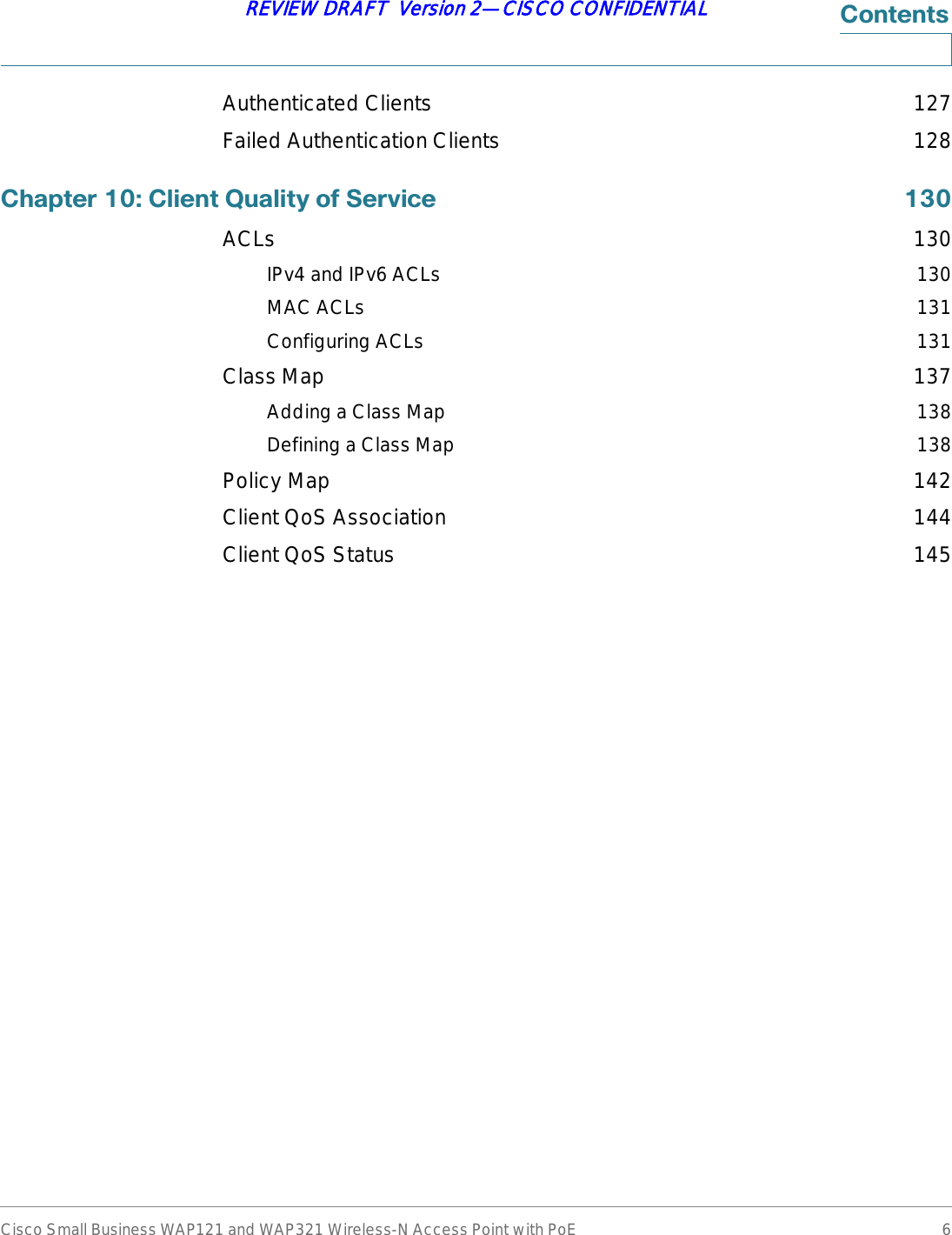 Cisco Small Business WAP121 and WAP321 Wireless-N Access Point with PoE 6REVIEW DRAFT  Version 2—CISCO CONFIDENTIAL&amp;RQWHQWVAuthenticated Clients 127Failed Authentication Clients 128&amp;KDSWHU&amp;OLHQW4XDOLW\RI6HUYLFH ACLs 130IPv4 and IPv6 ACLs 130MAC ACLs 131Configuring ACLs 131Class Map 137Adding a Class Map 138Defining a Class Map 138Policy Map 142Client QoS Association 144Client QoS Status 145