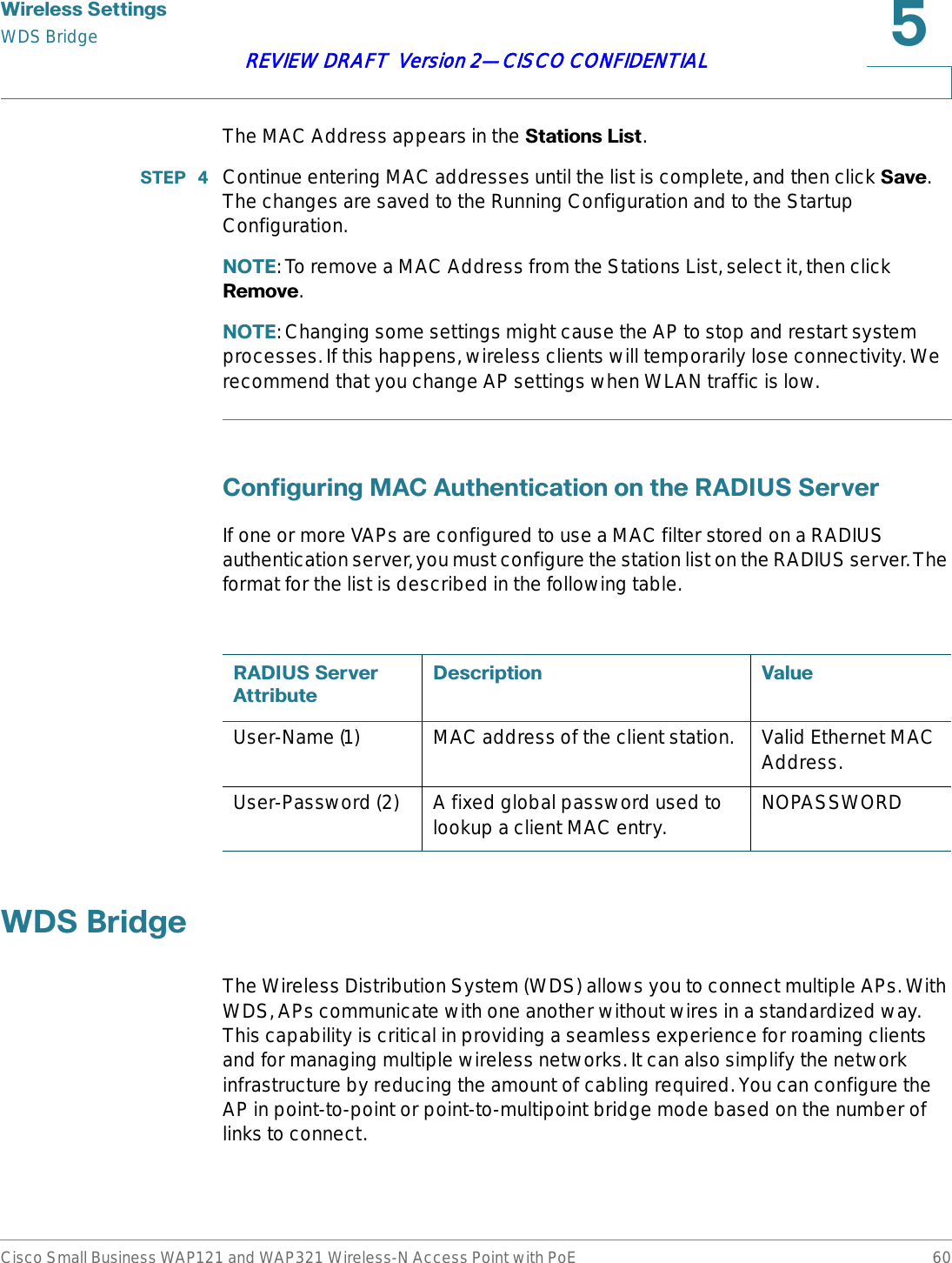 :LUHOHVV6HWWLQJVWDS BridgeCisco Small Business WAP121 and WAP321 Wireless-N Access Point with PoE 60REVIEW DRAFT  Version 2—CISCO CONFIDENTIALThe MAC Address appears in the 6WDWLRQV/LVW.67(3  Continue entering MAC addresses until the list is complete, and then click 6DYH.The changes are saved to the Running Configuration and to the Startup Configuration.127(: To remove a MAC Address from the Stations List, select it, then click 5HPRYH.127(: Changing some settings might cause the AP to stop and restart system processes. If this happens, wireless clients will temporarily lose connectivity. We recommend that you change AP settings when WLAN traffic is low.&amp;RQILJXULQJ0$&amp;$XWKHQWLFDWLRQRQWKH5$&apos;,866HUYHUIf one or more VAPs are configured to use a MAC filter stored on a RADIUS authentication server, you must configure the station list on the RADIUS server. The format for the list is described in the following table.:&apos;6%ULGJHThe Wireless Distribution System (WDS) allows you to connect multiple APs. With WDS, APs communicate with one another without wires in a standardized way. This capability is critical in providing a seamless experience for roaming clients and for managing multiple wireless networks. It can also simplify the network infrastructure by reducing the amount of cabling required. You can configure the AP in point-to-point or point-to-multipoint bridge mode based on the number of links to connect.5$&apos;,866HUYHU$WWULEXWH&apos;HVFULSWLRQ 9DOXHUser-Name (1) MAC address of the client station. Valid Ethernet MAC Address.User-Password (2) A fixed global password used to lookup a client MAC entry. NOPASSWORD