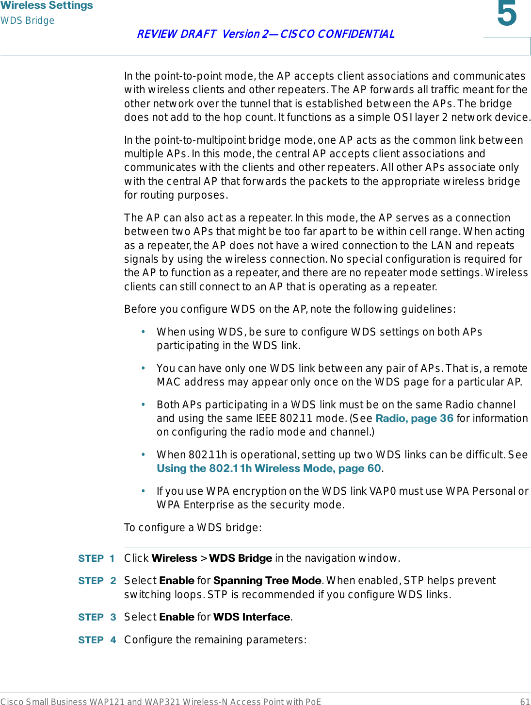 :LUHOHVV6HWWLQJVWDS BridgeCisco Small Business WAP121 and WAP321 Wireless-N Access Point with PoE 61REVIEW DRAFT  Version 2—CISCO CONFIDENTIALIn the point-to-point mode, the AP accepts client associations and communicates with wireless clients and other repeaters. The AP forwards all traffic meant for the other network over the tunnel that is established between the APs. The bridge does not add to the hop count. It functions as a simple OSI layer 2 network device.In the point-to-multipoint bridge mode, one AP acts as the common link between multiple APs. In this mode, the central AP accepts client associations and communicates with the clients and other repeaters. All other APs associate only with the central AP that forwards the packets to the appropriate wireless bridge for routing purposes.The AP can also act as a repeater. In this mode, the AP serves as a connection between two APs that might be too far apart to be within cell range. When acting as a repeater, the AP does not have a wired connection to the LAN and repeats signals by using the wireless connection. No special configuration is required for the AP to function as a repeater, and there are no repeater mode settings. Wireless clients can still connect to an AP that is operating as a repeater.Before you configure WDS on the AP, note the following guidelines:•When using WDS, be sure to configure WDS settings on both APs participating in the WDS link.•You can have only one WDS link between any pair of APs. That is, a remote MAC address may appear only once on the WDS page for a particular AP.•Both APs participating in a WDS link must be on the same Radio channel and using the same IEEE 802.11 mode. (See 5DGLRSDJH  for information on configuring the radio mode and channel.)•When 802.11h is operational, setting up two WDS links can be difficult. See 8VLQJWKHK:LUHOHVV0RGHSDJH .•If you use WPA encryption on the WDS link VAP0 must use WPA Personal or WPA Enterprise as the security mode. To configure a WDS bridge:67(3  Click :LUHOHVV &gt; :&apos;6%ULGJH in the navigation window.67(3  Select (QDEOH for 6SDQQLQJ7UHH0RGH. When enabled, STP helps prevent switching loops. STP is recommended if you configure WDS links.67(3  Select (QDEOH for :&apos;6,QWHUIDFH.67(3  Configure the remaining parameters: