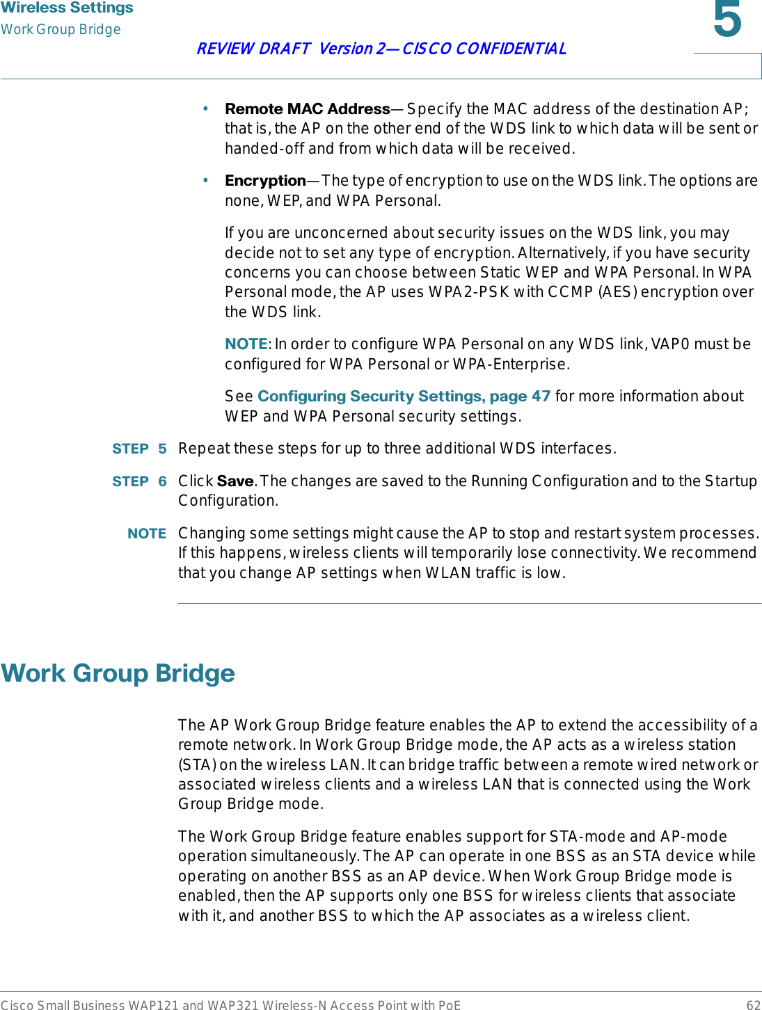 :LUHOHVV6HWWLQJVWork Group BridgeCisco Small Business WAP121 and WAP321 Wireless-N Access Point with PoE 62REVIEW DRAFT  Version 2—CISCO CONFIDENTIAL•5HPRWH0$&amp;$GGUHVV—Specify the MAC address of the destination AP; that is, the AP on the other end of the WDS link to which data will be sent or handed-off and from which data will be received.•(QFU\SWLRQ—The type of encryption to use on the WDS link. The options are none, WEP, and WPA Personal.If you are unconcerned about security issues on the WDS link, you may decide not to set any type of encryption. Alternatively, if you have security concerns you can choose between Static WEP and WPA Personal. In WPA Personal mode, the AP uses WPA2-PSK with CCMP (AES) encryption over the WDS link.127(: In order to configure WPA Personal on any WDS link, VAP0 must be configured for WPA Personal or WPA-Enterprise.See &amp;RQILJXULQJ6HFXULW\6HWWLQJVSDJH  for more information about WEP and WPA Personal security settings.67(3  Repeat these steps for up to three additional WDS interfaces.67(3  Click 6DYH. The changes are saved to the Running Configuration and to the Startup Configuration.127( Changing some settings might cause the AP to stop and restart system processes. If this happens, wireless clients will temporarily lose connectivity. We recommend that you change AP settings when WLAN traffic is low.:RUN*URXS%ULGJHThe AP Work Group Bridge feature enables the AP to extend the accessibility of a remote network. In Work Group Bridge mode, the AP acts as a wireless station (STA) on the wireless LAN. It can bridge traffic between a remote wired network or associated wireless clients and a wireless LAN that is connected using the Work Group Bridge mode. The Work Group Bridge feature enables support for STA-mode and AP-mode operation simultaneously. The AP can operate in one BSS as an STA device while operating on another BSS as an AP device. When Work Group Bridge mode is enabled, then the AP supports only one BSS for wireless clients that associate with it, and another BSS to which the AP associates as a wireless client. 