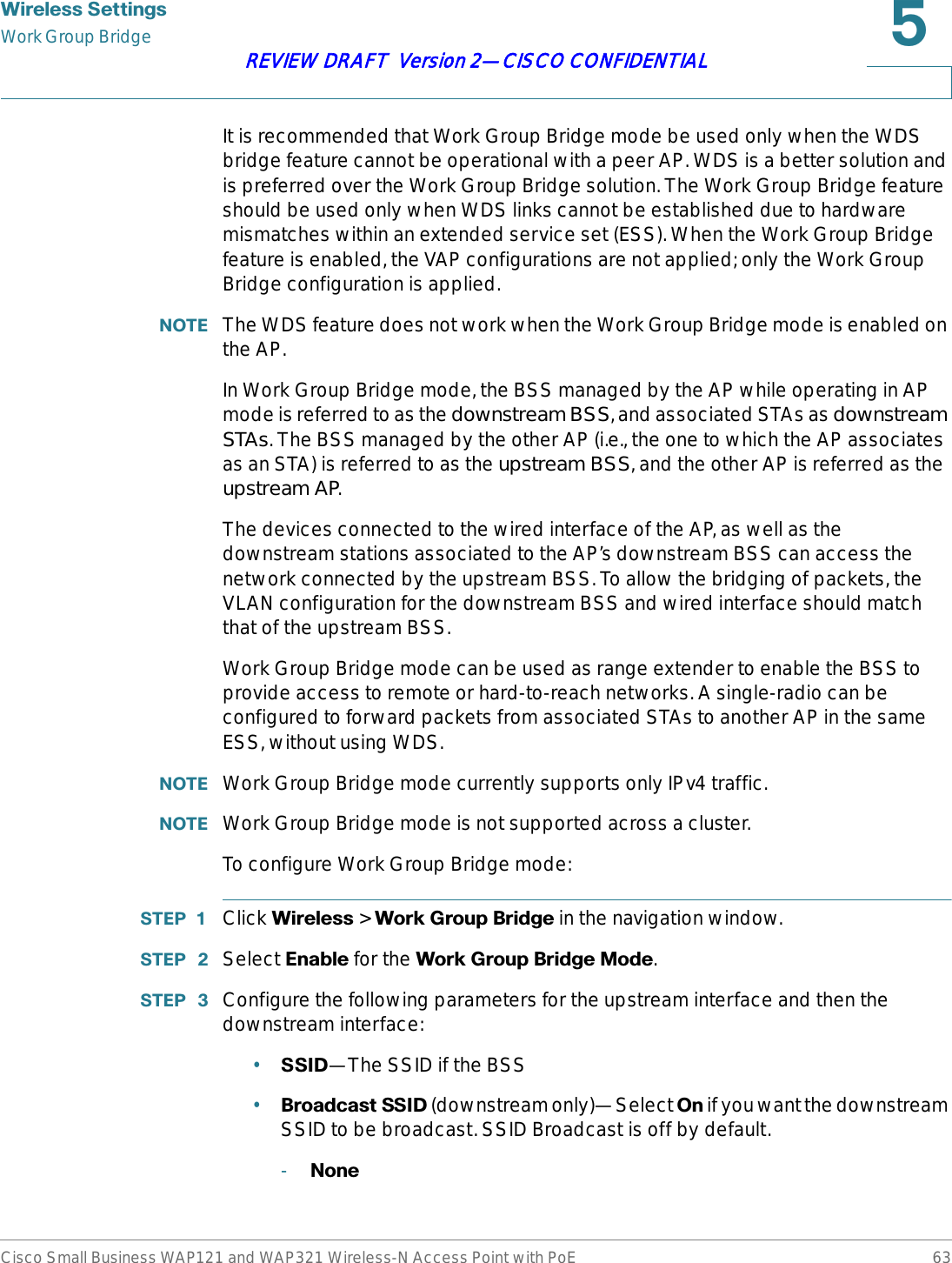 :LUHOHVV6HWWLQJVWork Group BridgeCisco Small Business WAP121 and WAP321 Wireless-N Access Point with PoE 63REVIEW DRAFT  Version 2—CISCO CONFIDENTIALIt is recommended that Work Group Bridge mode be used only when the WDS bridge feature cannot be operational with a peer AP. WDS is a better solution and is preferred over the Work Group Bridge solution. The Work Group Bridge feature should be used only when WDS links cannot be established due to hardware mismatches within an extended service set (ESS). When the Work Group Bridge feature is enabled, the VAP configurations are not applied; only the Work Group Bridge configuration is applied.127( The WDS feature does not work when the Work Group Bridge mode is enabled on the AP.In Work Group Bridge mode, the BSS managed by the AP while operating in AP mode is referred to as the downstream BSS, and associated STAs as downstream STAs. The BSS managed by the other AP (i.e., the one to which the AP associates as an STA) is referred to as the upstream BSS, and the other AP is referred as the upstream AP.The devices connected to the wired interface of the AP, as well as the downstream stations associated to the AP’s downstream BSS can access the network connected by the upstream BSS. To allow the bridging of packets, the VLAN configuration for the downstream BSS and wired interface should match that of the upstream BSS.Work Group Bridge mode can be used as range extender to enable the BSS to provide access to remote or hard-to-reach networks. A single-radio can be configured to forward packets from associated STAs to another AP in the same ESS, without using WDS.127( Work Group Bridge mode currently supports only IPv4 traffic.127( Work Group Bridge mode is not supported across a cluster.To configure Work Group Bridge mode:67(3  Click :LUHOHVV &gt; :RUN*URXS%ULGJHin the navigation window.67(3  Select (QDEOH for the :RUN*URXS%ULGJH0RGH.67(3  Configure the following parameters for the upstream interface and then the downstream interface:•66,&apos;—The SSID if the BSS•%URDGFDVW66,&apos; (downstream only)—Select 2Q if you want the downstream SSID to be broadcast. SSID Broadcast is off by default.-1RQH