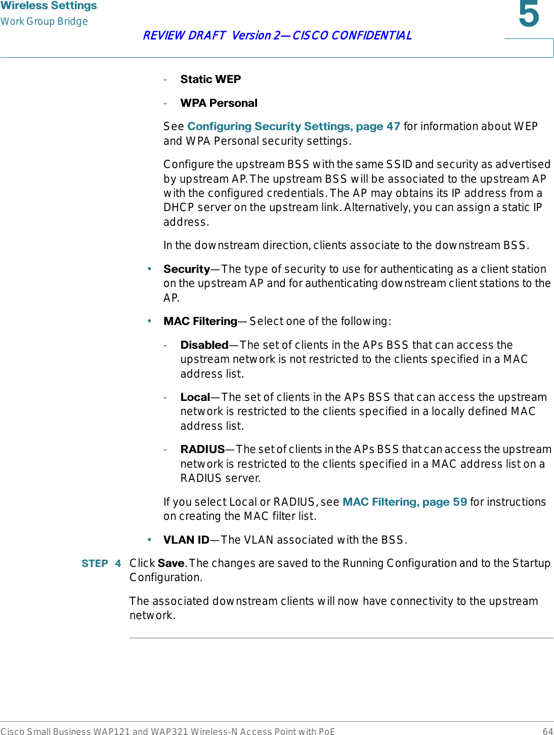 :LUHOHVV6HWWLQJVWork Group BridgeCisco Small Business WAP121 and WAP321 Wireless-N Access Point with PoE 64REVIEW DRAFT  Version 2—CISCO CONFIDENTIAL-6WDWLF:(3-:3$3HUVRQDOSee &amp;RQILJXULQJ6HFXULW\6HWWLQJVSDJH  for information about WEP and WPA Personal security settings.Configure the upstream BSS with the same SSID and security as advertised by upstream AP. The upstream BSS will be associated to the upstream AP with the configured credentials. The AP may obtains its IP address from a DHCP server on the upstream link. Alternatively, you can assign a static IP address.In the downstream direction, clients associate to the downstream BSS.•6HFXULW\—The type of security to use for authenticating as a client station on the upstream AP and for authenticating downstream client stations to the AP.•0$&amp;)LOWHULQJ—Select one of the following:-&apos;LVDEOHG—The set of clients in the APs BSS that can access the upstream network is not restricted to the clients specified in a MAC address list.-/RFDO—The set of clients in the APs BSS that can access the upstream network is restricted to the clients specified in a locally defined MAC address list.-5$&apos;,86—The set of clients in the APs BSS that can access the upstream network is restricted to the clients specified in a MAC address list on a RADIUS server.If you select Local or RADIUS, see 0$&amp;)LOWHULQJSDJH  for instructions on creating the MAC filter list.•9/$1,&apos;—The VLAN associated with the BSS.67(3  Click 6DYH. The changes are saved to the Running Configuration and to the Startup Configuration.The associated downstream clients will now have connectivity to the upstream network.