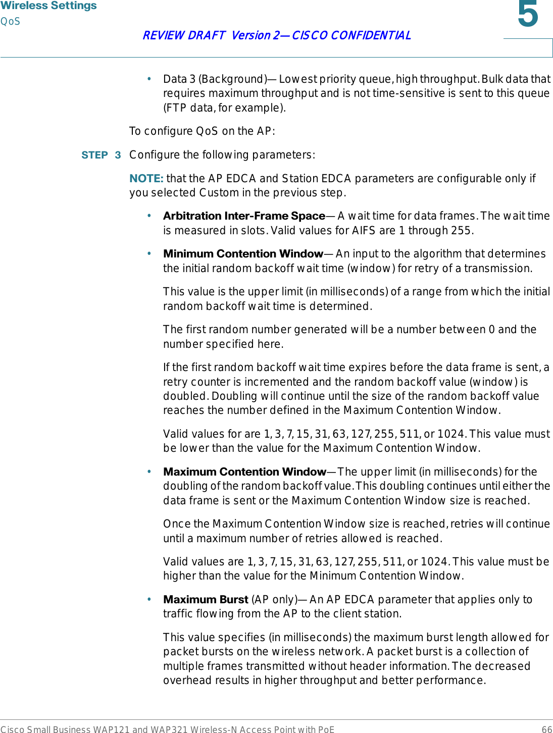 :LUHOHVV6HWWLQJVQoSCisco Small Business WAP121 and WAP321 Wireless-N Access Point with PoE 66REVIEW DRAFT  Version 2—CISCO CONFIDENTIAL•Data 3 (Background)—Lowest priority queue, high throughput. Bulk data that requires maximum throughput and is not time-sensitive is sent to this queue (FTP data, for example).To configure QoS on the AP:67(3  Configure the following parameters:127( that the AP EDCA and Station EDCA parameters are configurable only if you selected Custom in the previous step.•$UELWUDWLRQ,QWHU)UDPH6SDFH—A wait time for data frames. The wait time is measured in slots. Valid values for AIFS are 1 through 255.•0LQLPXP&amp;RQWHQWLRQ:LQGRZ—An input to the algorithm that determines the initial random backoff wait time (window) for retry of a transmission. This value is the upper limit (in milliseconds) of a range from which the initial random backoff wait time is determined.The first random number generated will be a number between 0 and the number specified here.If the first random backoff wait time expires before the data frame is sent, a retry counter is incremented and the random backoff value (window) is doubled. Doubling will continue until the size of the random backoff value reaches the number defined in the Maximum Contention Window.Valid values for are 1, 3, 7, 15, 31, 63, 127, 255, 511, or 1024. This value must be lower than the value for the Maximum Contention Window.•0D[LPXP&amp;RQWHQWLRQ:LQGRZ—The upper limit (in milliseconds) for the doubling of the random backoff value. This doubling continues until either the data frame is sent or the Maximum Contention Window size is reached.Once the Maximum Contention Window size is reached, retries will continue until a maximum number of retries allowed is reached.Valid values are 1, 3, 7, 15, 31, 63, 127, 255, 511, or 1024. This value must be higher than the value for the Minimum Contention Window.•0D[LPXP%XUVW (AP only)—An AP EDCA parameter that applies only to traffic flowing from the AP to the client station.This value specifies (in milliseconds) the maximum burst length allowed for packet bursts on the wireless network. A packet burst is a collection of multiple frames transmitted without header information. The decreased overhead results in higher throughput and better performance.