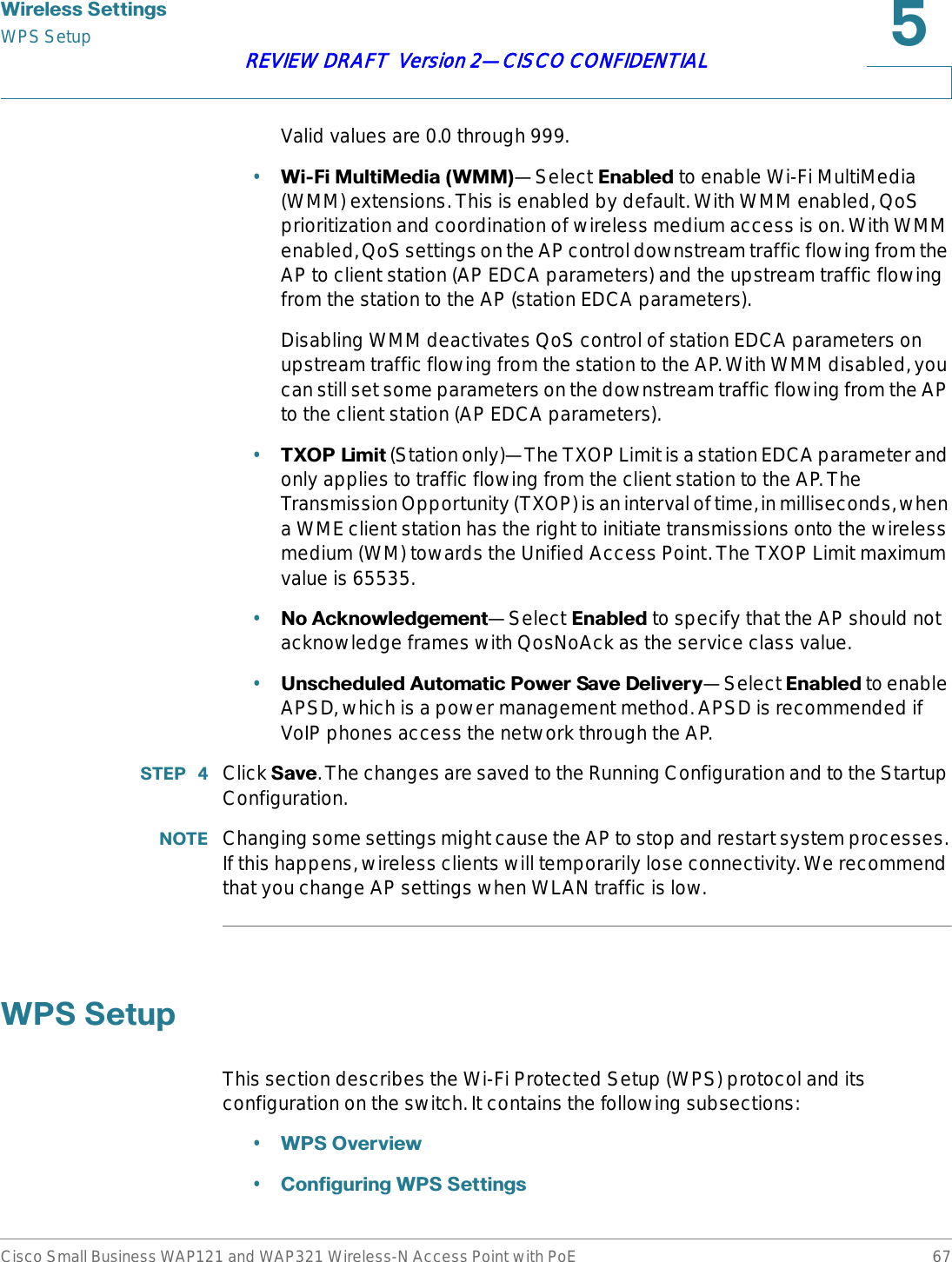 :LUHOHVV6HWWLQJVWPS SetupCisco Small Business WAP121 and WAP321 Wireless-N Access Point with PoE 67REVIEW DRAFT  Version 2—CISCO CONFIDENTIALValid values are 0.0 through 999.•:L)L0XOWL0HGLD:00—Select (QDEOHG to enable Wi-Fi MultiMedia (WMM) extensions. This is enabled by default. With WMM enabled, QoS prioritization and coordination of wireless medium access is on. With WMM enabled, QoS settings on the AP control downstream traffic flowing from the AP to client station (AP EDCA parameters) and the upstream traffic flowing from the station to the AP (station EDCA parameters).Disabling WMM deactivates QoS control of station EDCA parameters on upstream traffic flowing from the station to the AP. With WMM disabled, you can still set some parameters on the downstream traffic flowing from the AP to the client station (AP EDCA parameters).•7;23/LPLW (Station only)—The TXOP Limit is a station EDCA parameter and only applies to traffic flowing from the client station to the AP. The Transmission Opportunity (TXOP) is an interval of time, in milliseconds, when a WME client station has the right to initiate transmissions onto the wireless medium (WM) towards the Unified Access Point. The TXOP Limit maximum value is 65535.•1R$FNQRZOHGJHPHQW—Select (QDEOHG to specify that the AP should not acknowledge frames with QosNoAck as the service class value.•8QVFKHGXOHG$XWRPDWLF3RZHU6DYH&apos;HOLYHU\—Select (QDEOHG to enable APSD, which is a power management method. APSD is recommended if VoIP phones access the network through the AP.67(3  Click 6DYH. The changes are saved to the Running Configuration and to the Startup Configuration. 127( Changing some settings might cause the AP to stop and restart system processes. If this happens, wireless clients will temporarily lose connectivity. We recommend that you change AP settings when WLAN traffic is low. :366HWXSThis section describes the Wi-Fi Protected Setup (WPS) protocol and its configuration on the switch. It contains the following subsections:•:362YHUYLHZ•&amp;RQILJXULQJ:366HWWLQJV