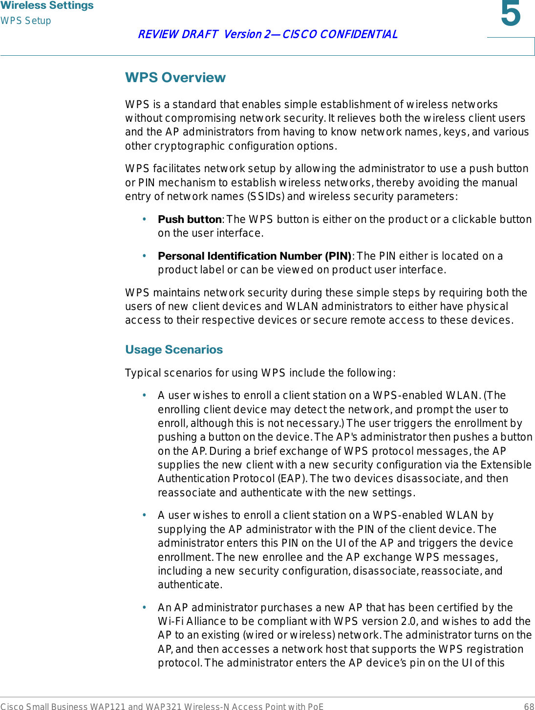 :LUHOHVV6HWWLQJVWPS SetupCisco Small Business WAP121 and WAP321 Wireless-N Access Point with PoE 68REVIEW DRAFT  Version 2—CISCO CONFIDENTIAL:362YHUYLHZWPS is a standard that enables simple establishment of wireless networks without compromising network security. It relieves both the wireless client users and the AP administrators from having to know network names, keys, and various other cryptographic configuration options. WPS facilitates network setup by allowing the administrator to use a push button or PIN mechanism to establish wireless networks, thereby avoiding the manual entry of network names (SSIDs) and wireless security parameters:•3XVKEXWWRQ: The WPS button is either on the product or a clickable button on the user interface.•3HUVRQDO,GHQWLILFDWLRQ1XPEHU3,1: The PIN either is located on a product label or can be viewed on product user interface.WPS maintains network security during these simple steps by requiring both the users of new client devices and WLAN administrators to either have physical access to their respective devices or secure remote access to these devices.8VDJH6FHQDULRVTypical scenarios for using WPS include the following:•A user wishes to enroll a client station on a WPS-enabled WLAN. (The enrolling client device may detect the network, and prompt the user to enroll, although this is not necessary.) The user triggers the enrollment by pushing a button on the device. The AP&apos;s administrator then pushes a button on the AP. During a brief exchange of WPS protocol messages, the AP supplies the new client with a new security configuration via the Extensible Authentication Protocol (EAP). The two devices disassociate, and then reassociate and authenticate with the new settings.•A user wishes to enroll a client station on a WPS-enabled WLAN by supplying the AP administrator with the PIN of the client device. The administrator enters this PIN on the UI of the AP and triggers the device enrollment. The new enrollee and the AP exchange WPS messages, including a new security configuration, disassociate, reassociate, and authenticate.•An AP administrator purchases a new AP that has been certified by the Wi-Fi Alliance to be compliant with WPS version 2.0, and wishes to add the AP to an existing (wired or wireless) network. The administrator turns on the AP, and then accesses a network host that supports the WPS registration protocol. The administrator enters the AP device’s pin on the UI of this 