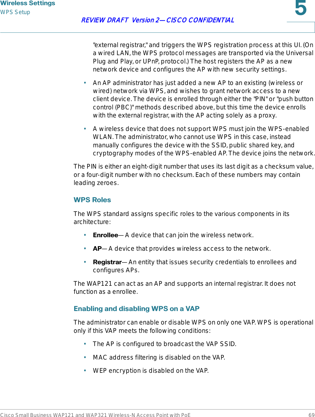 :LUHOHVV6HWWLQJVWPS SetupCisco Small Business WAP121 and WAP321 Wireless-N Access Point with PoE 69REVIEW DRAFT  Version 2—CISCO CONFIDENTIAL&quot;external registrar,&quot; and triggers the WPS registration process at this UI. (On a wired LAN, the WPS protocol messages are transported via the Universal Plug and Play, or UPnP, protocol.) The host registers the AP as a new network device and configures the AP with new security settings.•An AP administrator has just added a new AP to an existing (wireless or wired) network via WPS, and wishes to grant network access to a new client device. The device is enrolled through either the &quot;PIN&quot; or &quot;push button control (PBC)&quot; methods described above, but this time the device enrolls with the external registrar, with the AP acting solely as a proxy. •A wireless device that does not support WPS must join the WPS-enabled WLAN. The administrator, who cannot use WPS in this case, instead manually configures the device with the SSID, public shared key, and cryptography modes of the WPS-enabled AP. The device joins the network.The PIN is either an eight-digit number that uses its last digit as a checksum value, or a four-digit number with no checksum. Each of these numbers may contain leading zeroes.:365ROHVThe WPS standard assigns specific roles to the various components in its architecture: •(QUROOHH—A device that can join the wireless network.•$3—A device that provides wireless access to the network.•5HJLVWUDU—An entity that issues security credentials to enrollees and configures APs. The WAP121 can act as an AP and supports an internal registrar. It does not function as a enrollee.(QDEOLQJDQGGLVDEOLQJ:36RQD9$3The administrator can enable or disable WPS on only one VAP. WPS is operational only if this VAP meets the following conditions:•The AP is configured to broadcast the VAP SSID.•MAC address filtering is disabled on the VAP.•WEP encryption is disabled on the VAP.