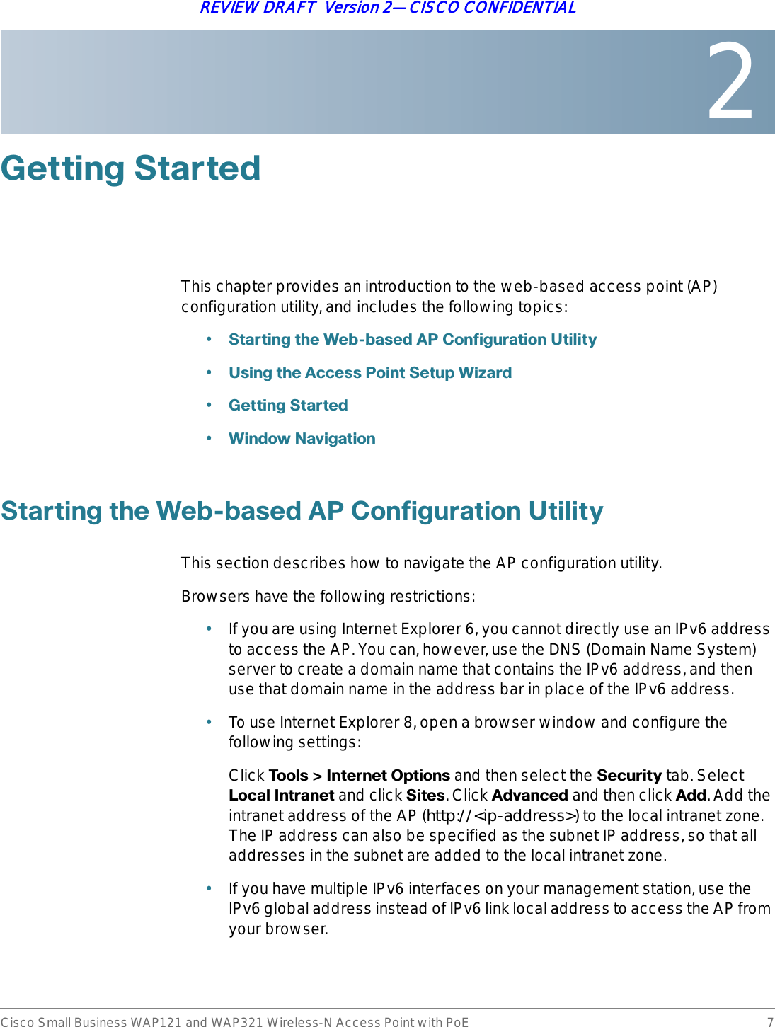 2Cisco Small Business WAP121 and WAP321 Wireless-N Access Point with PoE 7REVIEW DRAFT  Version 2—CISCO CONFIDENTIAL*HWWLQJ6WDUWHGThis chapter provides an introduction to the web-based access point (AP) configuration utility, and includes the following topics:•6WDUWLQJWKH:HEEDVHG$3&amp;RQILJXUDWLRQ8WLOLW\•8VLQJWKH$FFHVV3RLQW6HWXS:L]DUG•*HWWLQJ6WDUWHG•:LQGRZ1DYLJDWLRQ6WDUWLQJWKH:HEEDVHG$3&amp;RQILJXUDWLRQ8WLOLW\This section describes how to navigate the AP configuration utility.Browsers have the following restrictions:•If you are using Internet Explorer 6, you cannot directly use an IPv6 address to access the AP. You can, however, use the DNS (Domain Name System) server to create a domain name that contains the IPv6 address, and then use that domain name in the address bar in place of the IPv6 address.•To use Internet Explorer 8, open a browser window and configure the following settings:Click 7RROV!,QWHUQHW2SWLRQV and then select the 6HFXULW\ tab. Select /RFDO,QWUDQHW and click 6LWHV. Click $GYDQFHG and then click $GG. Add the intranet address of the AP (http://&lt;ip-address&gt;) to the local intranet zone. The IP address can also be specified as the subnet IP address, so that all addresses in the subnet are added to the local intranet zone.•If you have multiple IPv6 interfaces on your management station, use the IPv6 global address instead of IPv6 link local address to access the AP from your browser.