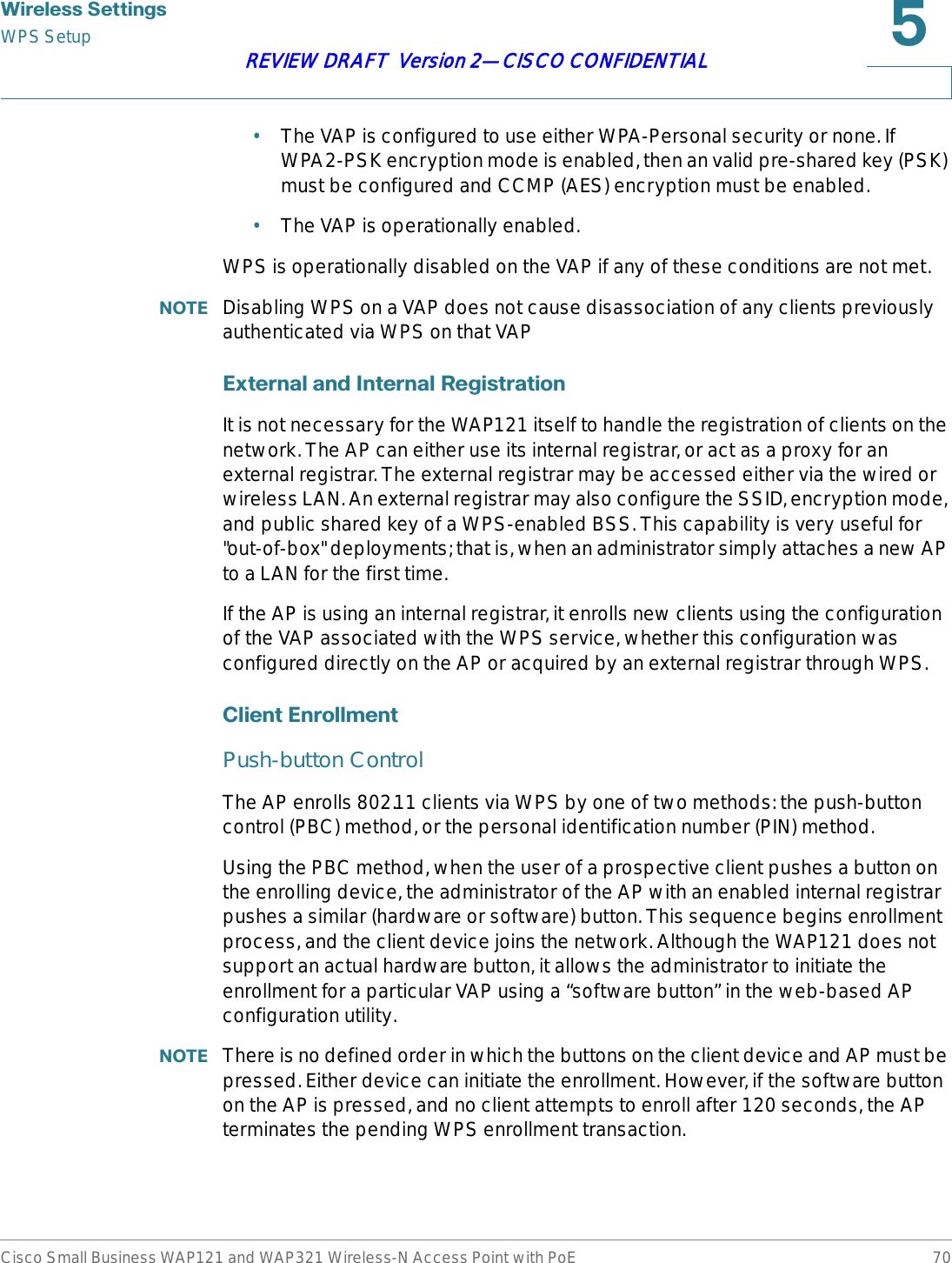 :LUHOHVV6HWWLQJVWPS SetupCisco Small Business WAP121 and WAP321 Wireless-N Access Point with PoE 70REVIEW DRAFT  Version 2—CISCO CONFIDENTIAL•The VAP is configured to use either WPA-Personal security or none. If WPA2-PSK encryption mode is enabled, then an valid pre-shared key (PSK) must be configured and CCMP (AES) encryption must be enabled.•The VAP is operationally enabled.WPS is operationally disabled on the VAP if any of these conditions are not met. 127( Disabling WPS on a VAP does not cause disassociation of any clients previously authenticated via WPS on that VAP([WHUQDODQG,QWHUQDO5HJLVWUDWLRQIt is not necessary for the WAP121 itself to handle the registration of clients on the network. The AP can either use its internal registrar, or act as a proxy for an external registrar. The external registrar may be accessed either via the wired or wireless LAN. An external registrar may also configure the SSID, encryption mode, and public shared key of a WPS-enabled BSS. This capability is very useful for &quot;out-of-box&quot; deployments; that is, when an administrator simply attaches a new AP to a LAN for the first time. If the AP is using an internal registrar, it enrolls new clients using the configuration of the VAP associated with the WPS service, whether this configuration was configured directly on the AP or acquired by an external registrar through WPS.&amp;OLHQW(QUROOPHQWPush-button ControlThe AP enrolls 802.11 clients via WPS by one of two methods: the push-button control (PBC) method, or the personal identification number (PIN) method. Using the PBC method, when the user of a prospective client pushes a button on the enrolling device, the administrator of the AP with an enabled internal registrar pushes a similar (hardware or software) button. This sequence begins enrollment process, and the client device joins the network. Although the WAP121 does not support an actual hardware button, it allows the administrator to initiate the enrollment for a particular VAP using a “software button” in the web-based AP configuration utility. 127( There is no defined order in which the buttons on the client device and AP must be pressed. Either device can initiate the enrollment. However, if the software button on the AP is pressed, and no client attempts to enroll after 120 seconds, the AP terminates the pending WPS enrollment transaction.