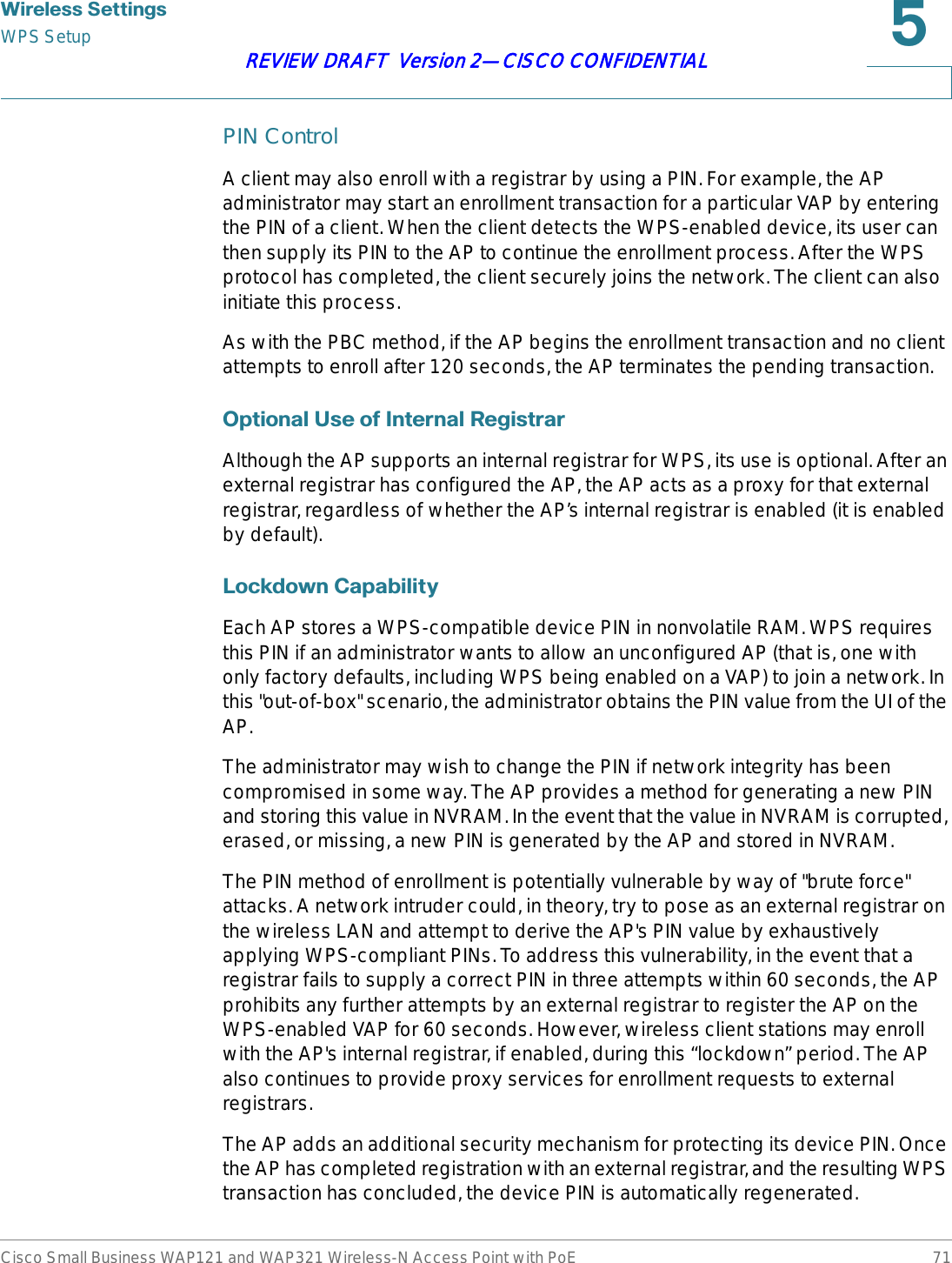 :LUHOHVV6HWWLQJVWPS SetupCisco Small Business WAP121 and WAP321 Wireless-N Access Point with PoE 71REVIEW DRAFT  Version 2—CISCO CONFIDENTIALPIN ControlA client may also enroll with a registrar by using a PIN. For example, the AP administrator may start an enrollment transaction for a particular VAP by entering the PIN of a client. When the client detects the WPS-enabled device, its user can then supply its PIN to the AP to continue the enrollment process. After the WPS protocol has completed, the client securely joins the network. The client can also initiate this process.As with the PBC method, if the AP begins the enrollment transaction and no client attempts to enroll after 120 seconds, the AP terminates the pending transaction.2SWLRQDO8VHRI,QWHUQDO5HJLVWUDUAlthough the AP supports an internal registrar for WPS, its use is optional. After an external registrar has configured the AP, the AP acts as a proxy for that external registrar, regardless of whether the AP’s internal registrar is enabled (it is enabled by default). /RFNGRZQ&amp;DSDELOLW\Each AP stores a WPS-compatible device PIN in nonvolatile RAM. WPS requires this PIN if an administrator wants to allow an unconfigured AP (that is, one with only factory defaults, including WPS being enabled on a VAP) to join a network. In this &quot;out-of-box&quot; scenario, the administrator obtains the PIN value from the UI of the AP.The administrator may wish to change the PIN if network integrity has been compromised in some way. The AP provides a method for generating a new PIN and storing this value in NVRAM. In the event that the value in NVRAM is corrupted, erased, or missing, a new PIN is generated by the AP and stored in NVRAM.The PIN method of enrollment is potentially vulnerable by way of &quot;brute force&quot; attacks. A network intruder could, in theory, try to pose as an external registrar on the wireless LAN and attempt to derive the AP&apos;s PIN value by exhaustively applying WPS-compliant PINs. To address this vulnerability, in the event that a registrar fails to supply a correct PIN in three attempts within 60 seconds, the AP prohibits any further attempts by an external registrar to register the AP on the WPS-enabled VAP for 60 seconds. However, wireless client stations may enroll with the AP&apos;s internal registrar, if enabled, during this “lockdown” period. The AP also continues to provide proxy services for enrollment requests to external registrars.The AP adds an additional security mechanism for protecting its device PIN. Once the AP has completed registration with an external registrar, and the resulting WPS transaction has concluded, the device PIN is automatically regenerated.