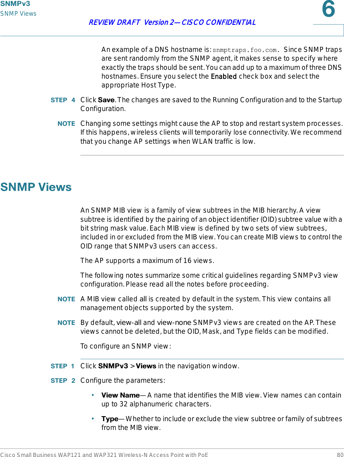 6103YSNMP ViewsCisco Small Business WAP121 and WAP321 Wireless-N Access Point with PoE 80REVIEW DRAFT  Version 2—CISCO CONFIDENTIALAn example of a DNS hostname is: snmptraps.foo.com. Since SNMP traps are sent randomly from the SNMP agent, it makes sense to specify where exactly the traps should be sent. You can add up to a maximum of three DNS hostnames. Ensure you select the EEnabled check box and select the appropriate Host Type.67(3  Click 6DYH. The changes are saved to the Running Configuration and to the Startup Configuration.127( Changing some settings might cause the AP to stop and restart system processes. If this happens, wireless clients will temporarily lose connectivity. We recommend that you change AP settings when WLAN traffic is low.61039LHZVAn SNMP MIB view is a family of view subtrees in the MIB hierarchy. A view subtree is identified by the pairing of an object identifier (OID) subtree value with a bit string mask value. Each MIB view is defined by two sets of view subtrees, included in or excluded from the MIB view. You can create MIB views to control the OID range that SNMPv3 users can access.The AP supports a maximum of 16 views.The following notes summarize some critical guidelines regarding SNMPv3 view configuration. Please read all the notes before proceeding.127( A MIB view called all is created by default in the system. This view contains all management objects supported by the system.127( By default, view-all and view-none SNMPv3 views are created on the AP. These views cannot be deleted, but the OID, Mask, and Type fields can be modified.To configure an SNMP view:67(3  Click 6103Y &gt; 9LHZV in the navigation window.67(3  Configure the parameters:•9LHZ1DPH—A name that identifies the MIB view. View names can contain up to 32 alphanumeric characters.•7\SH—Whether to include or exclude the view subtree or family of subtrees from the MIB view.