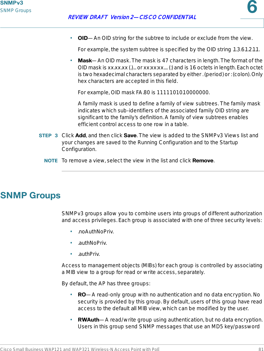 6103YSNMP GroupsCisco Small Business WAP121 and WAP321 Wireless-N Access Point with PoE 81REVIEW DRAFT  Version 2—CISCO CONFIDENTIAL•2,&apos;—An OID string for the subtree to include or exclude from the view. For example, the system subtree is specified by the OID string .1.3.6.1.2.1.1. •0DVN—An OID mask. The mask is 47 characters in length. The format of the OID mask is xx.xx.xx (.)... or xx:xx:xx.... (:) and is 16 octets in length. Each octet is two hexadecimal characters separated by either . (period) or : (colon). Only hex characters are accepted in this field. For example, OID mask FA.80 is 11111010.10000000.A family mask is used to define a family of view subtrees. The family mask indicates which sub-identifiers of the associated family OID string are significant to the family&apos;s definition. A family of view subtrees enables efficient control access to one row in a table.67(3  Click $GG, and then click 6DYH. The view is added to the SNMPv3 Views list and your changes are saved to the Running Configuration and to the Startup Configuration.127( To remove a view, select the view in the list and click 5HPRYH.6103*URXSVSNMPv3 groups allow you to combine users into groups of different authorization and access privileges. Each group is associated with one of three security levels:•.noAuthNoPriv.•.authNoPriv.•.authPriv.Access to management objects (MIBs) for each group is controlled by associating a MIB view to a group for read or write access, separately.By default, the AP has three groups:•52—A read-only group with no authentication and no data encryption. No security is provided by this group. By default, users of this group have read access to the default all MIB view, which can be modified by the user. •5:$XWK—A read/write group using authentication, but no data encryption. Users in this group send SNMP messages that use an MD5 key/password 