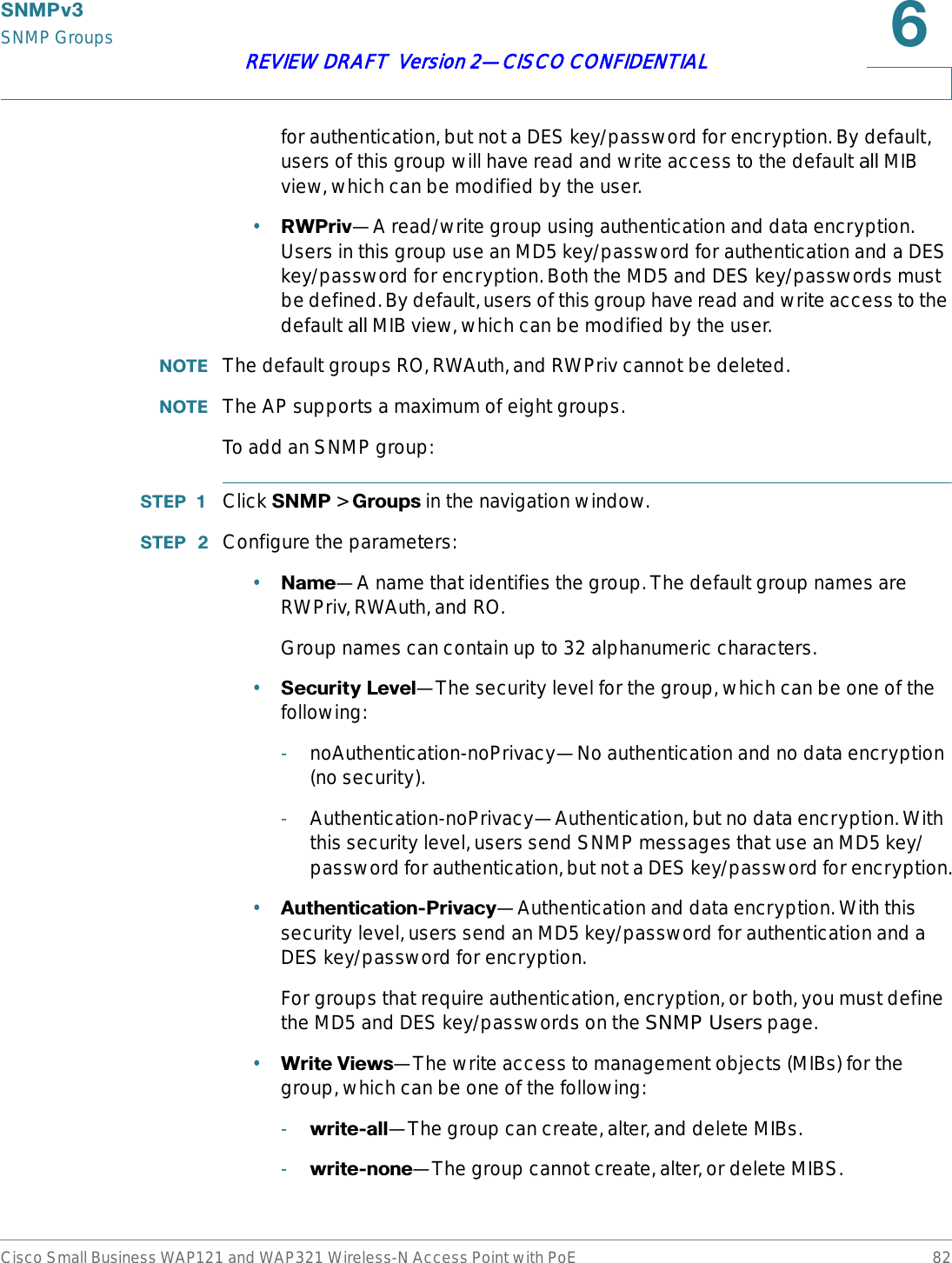 6103YSNMP GroupsCisco Small Business WAP121 and WAP321 Wireless-N Access Point with PoE 82REVIEW DRAFT  Version 2—CISCO CONFIDENTIALfor authentication, but not a DES key/password for encryption. By default, users of this group will have read and write access to the default all MIB view, which can be modified by the user. •5:3ULY—A read/write group using authentication and data encryption. Users in this group use an MD5 key/password for authentication and a DES key/password for encryption. Both the MD5 and DES key/passwords must be defined. By default, users of this group have read and write access to the default all MIB view, which can be modified by the user.127( The default groups RO, RWAuth, and RWPriv cannot be deleted.127( The AP supports a maximum of eight groups.To add an SNMP group:67(3  Click 6103 &gt; *URXSV in the navigation window.67(3  Configure the parameters:•1DPH—A name that identifies the group. The default group names are RWPriv, RWAuth, and RO. Group names can contain up to 32 alphanumeric characters.•6HFXULW\/HYHO—The security level for the group, which can be one of the following:-noAuthentication-noPrivacy—No authentication and no data encryption (no security).-Authentication-noPrivacy—Authentication, but no data encryption. With this security level, users send SNMP messages that use an MD5 key/password for authentication, but not a DES key/password for encryption.•$XWKHQWLFDWLRQ3ULYDF\—Authentication and data encryption. With this security level, users send an MD5 key/password for authentication and a DES key/password for encryption. For groups that require authentication, encryption, or both, you must define the MD5 and DES key/passwords on the SNMP Users page.•:ULWH9LHZV—The write access to management objects (MIBs) for the group, which can be one of the following:-ZULWHDOO—The group can create, alter, and delete MIBs.-ZULWHQRQH—The group cannot create, alter, or delete MIBS.