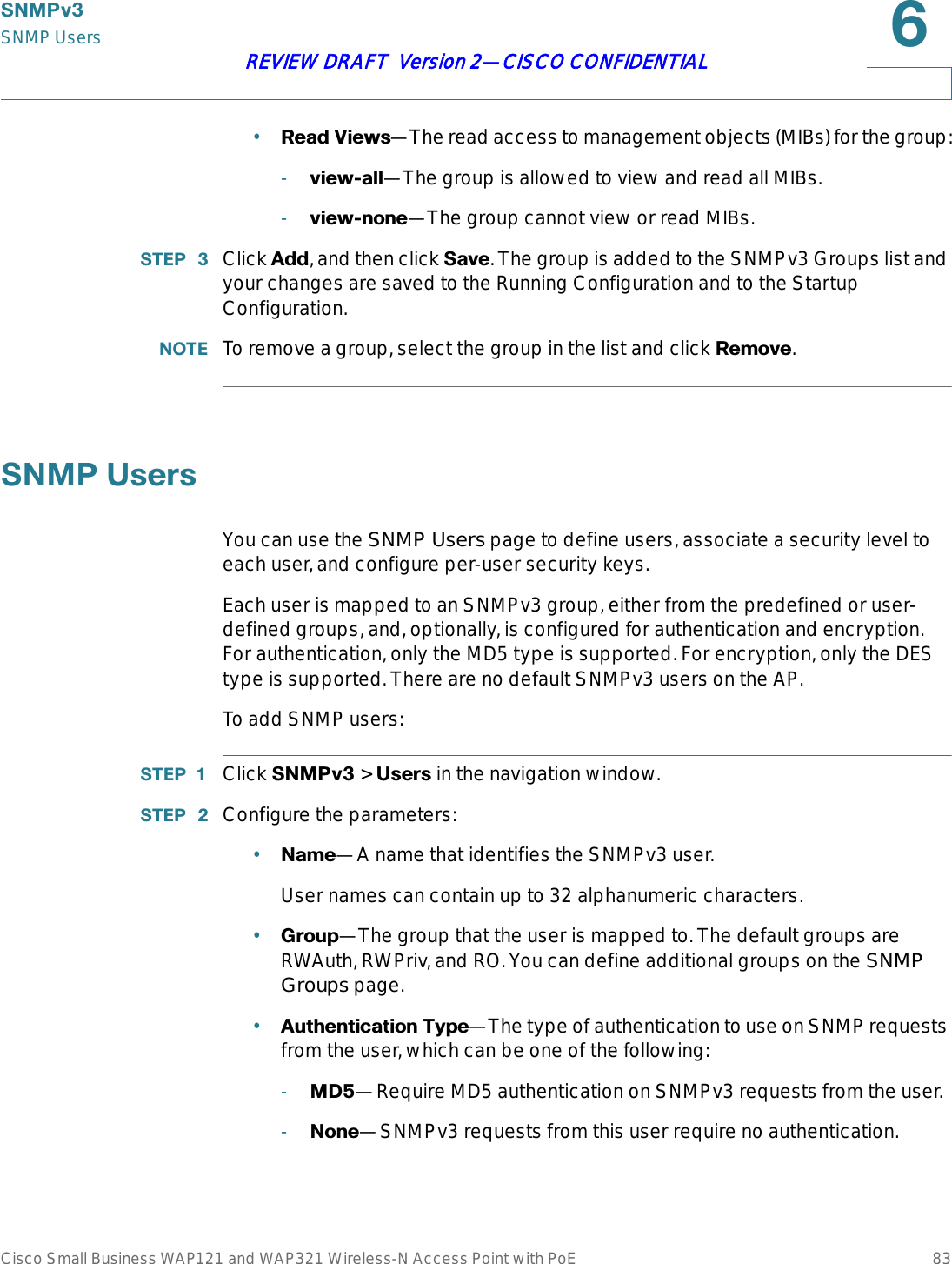 6103YSNMP UsersCisco Small Business WAP121 and WAP321 Wireless-N Access Point with PoE 83REVIEW DRAFT  Version 2—CISCO CONFIDENTIAL•5HDG9LHZV—The read access to management objects (MIBs) for the group:-YLHZDOO—The group is allowed to view and read all MIBs.-YLHZQRQH—The group cannot view or read MIBs.67(3  Click $GG, and then click 6DYH. The group is added to the SNMPv3 Groups list and your changes are saved to the Running Configuration and to the Startup Configuration.127( To remove a group, select the group in the list and click 5HPRYH.61038VHUVYou can use the SNMP Users page to define users, associate a security level to each user, and configure per-user security keys.Each user is mapped to an SNMPv3 group, either from the predefined or user-defined groups, and, optionally, is configured for authentication and encryption. For authentication, only the MD5 type is supported. For encryption, only the DES type is supported. There are no default SNMPv3 users on the AP.To add SNMP users:67(3  Click 6103Y &gt; 8VHUV in the navigation window.67(3  Configure the parameters:•1DPH—A name that identifies the SNMPv3 user. User names can contain up to 32 alphanumeric characters.•*URXS—The group that the user is mapped to. The default groups are RWAuth, RWPriv, and RO. You can define additional groups on the SNMP Groups page.•$XWKHQWLFDWLRQ7\SH—The type of authentication to use on SNMP requests from the user, which can be one of the following:-0&apos;—Require MD5 authentication on SNMPv3 requests from the user.-1RQH—SNMPv3 requests from this user require no authentication.