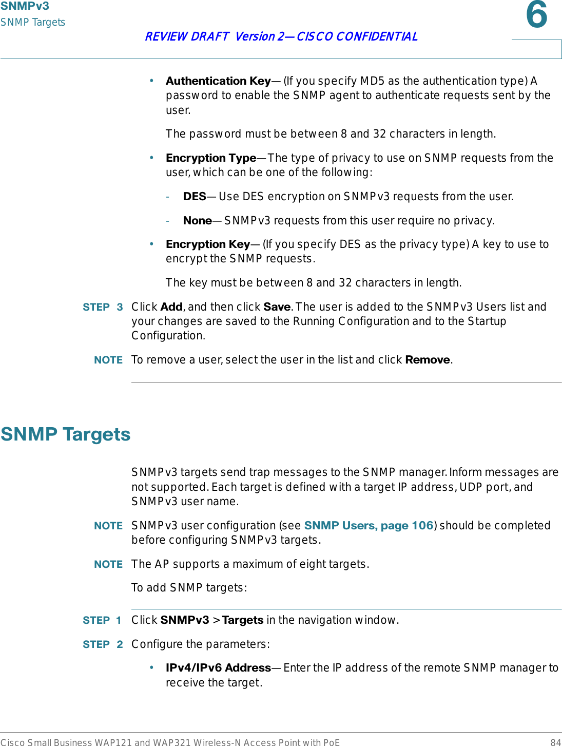 6103YSNMP TargetsCisco Small Business WAP121 and WAP321 Wireless-N Access Point with PoE 84REVIEW DRAFT  Version 2—CISCO CONFIDENTIAL•$XWKHQWLFDWLRQ.H\—(If you specify MD5 as the authentication type) A password to enable the SNMP agent to authenticate requests sent by the user.The password must be between 8 and 32 characters in length.•(QFU\SWLRQ7\SH—The type of privacy to use on SNMP requests from the user, which can be one of the following:-&apos;(6—Use DES encryption on SNMPv3 requests from the user.-1RQH—SNMPv3 requests from this user require no privacy.•(QFU\SWLRQ.H\—(If you specify DES as the privacy type) A key to use to encrypt the SNMP requests.The key must be between 8 and 32 characters in length.67(3  Click $GG, and then click 6DYH. The user is added to the SNMPv3 Users list and your changes are saved to the Running Configuration and to the Startup Configuration.127( To remove a user, select the user in the list and click 5HPRYH.61037DUJHWVSNMPv3 targets send trap messages to the SNMP manager. Inform messages are not supported. Each target is defined with a target IP address, UDP port, and SNMPv3 user name.127( SNMPv3 user configuration (see 61038VHUVSDJH) should be completed before configuring SNMPv3 targets.127( The AP supports a maximum of eight targets.To add SNMP targets:67(3  Click 6103Y &gt; 7DUJHWV in the navigation window.67(3  Configure the parameters:•,3Y,3Y$GGUHVV—Enter the IP address of the remote SNMP manager to receive the target.