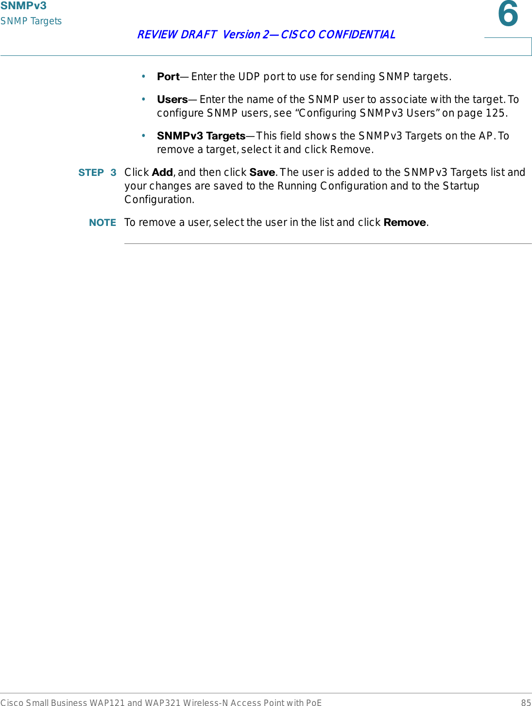 6103YSNMP TargetsCisco Small Business WAP121 and WAP321 Wireless-N Access Point with PoE 85REVIEW DRAFT  Version 2—CISCO CONFIDENTIAL•3RUW—Enter the UDP port to use for sending SNMP targets.•8VHUV—Enter the name of the SNMP user to associate with the target. To configure SNMP users, see “Configuring SNMPv3 Users” on page 125.•6103Y7DUJHWV—This field shows the SNMPv3 Targets on the AP. To remove a target, select it and click Remove.67(3  Click $GG, and then click 6DYH. The user is added to the SNMPv3 Targets list and your changes are saved to the Running Configuration and to the Startup Configuration.127( To remove a user, select the user in the list and click 5HPRYH.