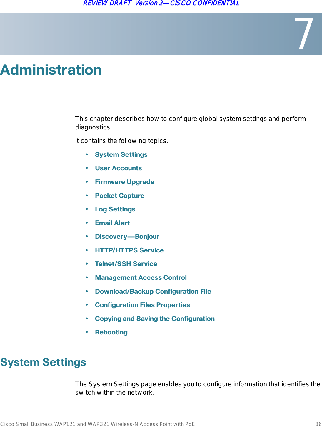 7Cisco Small Business WAP121 and WAP321 Wireless-N Access Point with PoE 86REVIEW DRAFT  Version 2—CISCO CONFIDENTIAL$GPLQLVWUDWLRQThis chapter describes how to configure global system settings and perform diagnostics.It contains the following topics.•6\VWHP6HWWLQJV•8VHU$FFRXQWV•)LUPZDUH8SJUDGH•3DFNHW&amp;DSWXUH•/RJ6HWWLQJV•(PDLO$OHUW•&apos;LVFRYHU\{%RQMRXU•+773+77366HUYLFH•7HOQHW66+6HUYLFH•0DQDJHPHQW$FFHVV&amp;RQWURO•&apos;RZQORDG%DFNXS&amp;RQILJXUDWLRQ)LOH•&amp;RQILJXUDWLRQ)LOHV3URSHUWLHV•&amp;RS\LQJDQG6DYLQJWKH&amp;RQILJXUDWLRQ•5HERRWLQJ6\VWHP6HWWLQJVThe System Settings page enables you to configure information that identifies the switch within the network.