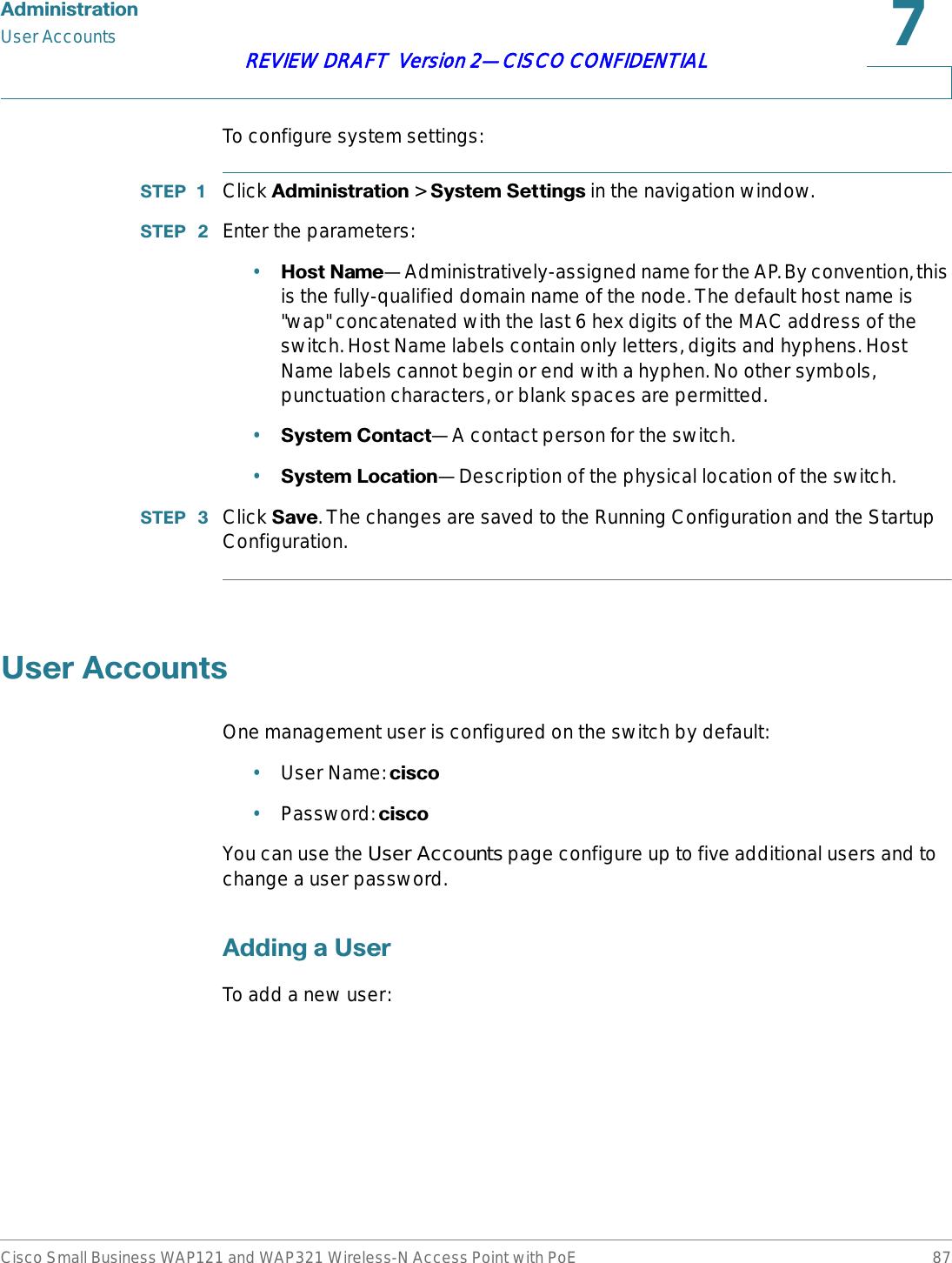 $GPLQLVWUDWLRQUser AccountsCisco Small Business WAP121 and WAP321 Wireless-N Access Point with PoE 87REVIEW DRAFT  Version 2—CISCO CONFIDENTIALTo configure system settings:67(3  Click $GPLQLVWUDWLRQ &gt; 6\VWHP6HWWLQJV in the navigation window.67(3  Enter the parameters:•+RVW1DPH—Administratively-assigned name for the AP. By convention, this is the fully-qualified domain name of the node. The default host name is &quot;wap&quot; concatenated with the last 6 hex digits of the MAC address of the switch. Host Name labels contain only letters, digits and hyphens. Host Name labels cannot begin or end with a hyphen. No other symbols, punctuation characters, or blank spaces are permitted. •6\VWHP&amp;RQWDFW—A contact person for the switch.•6\VWHP/RFDWLRQ—Description of the physical location of the switch.67(3  Click 6DYH. The changes are saved to the Running Configuration and the Startup Configuration.8VHU$FFRXQWVOne management user is configured on the switch by default:•User Name: FLVFR•Password: FLVFRYou can use the User Accounts page configure up to five additional users and to change a user password.$GGLQJD8VHUTo add a new user: