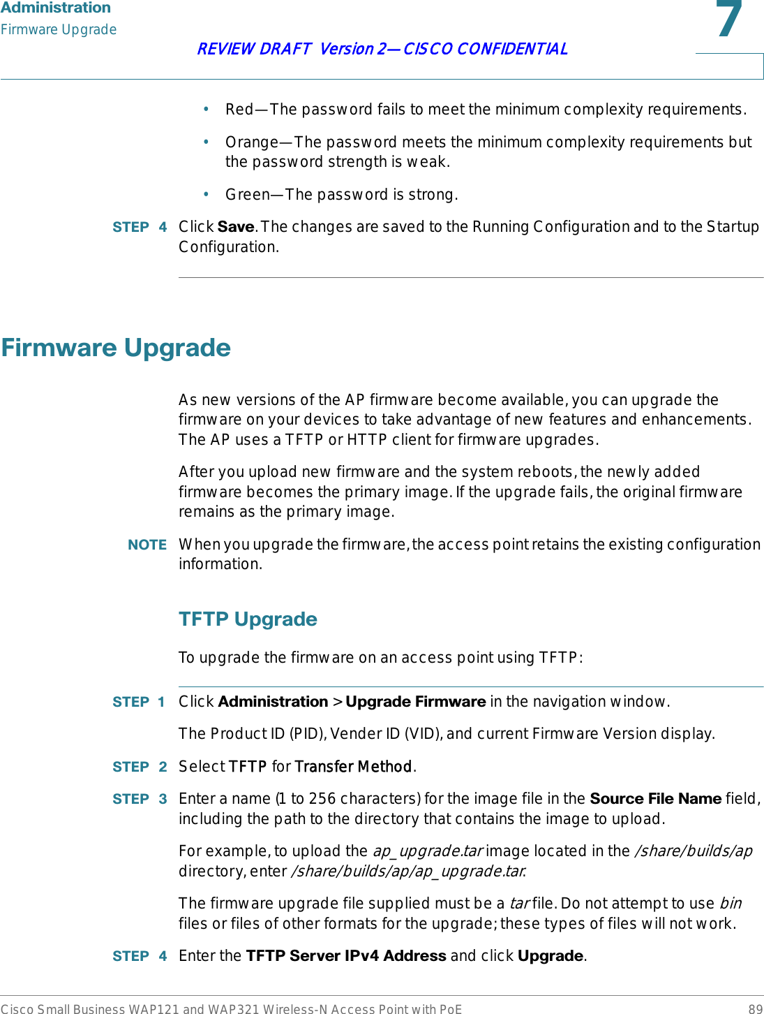 $GPLQLVWUDWLRQFirmware UpgradeCisco Small Business WAP121 and WAP321 Wireless-N Access Point with PoE 89REVIEW DRAFT  Version 2—CISCO CONFIDENTIAL•Red—The password fails to meet the minimum complexity requirements.•Orange—The password meets the minimum complexity requirements but the password strength is weak.•Green—The password is strong.67(3  Click 6DYH. The changes are saved to the Running Configuration and to the Startup Configuration.)LUPZDUH8SJUDGHAs new versions of the AP firmware become available, you can upgrade the firmware on your devices to take advantage of new features and enhancements. The AP uses a TFTP or HTTP client for firmware upgrades. After you upload new firmware and the system reboots, the newly added firmware becomes the primary image. If the upgrade fails, the original firmware remains as the primary image. 127( When you upgrade the firmware, the access point retains the existing configuration information.7)738SJUDGHTo upgrade the firmware on an access point using TFTP:67(3  Click $GPLQLVWUDWLRQ &gt; 8SJUDGH)LUPZDUH in the navigation window.The Product ID (PID), Vender ID (VID), and current Firmware Version display.67(3  Select TTFTP for TTransfer Method.67(3  Enter a name (1 to 256 characters) for the image file in the 6RXUFH)LOH1DPH field, including the path to the directory that contains the image to upload.For example, to upload the ap_upgrade.tar image located in the /share/builds/apdirectory, enter /share/builds/ap/ap_upgrade.tar.The firmware upgrade file supplied must be a tar file. Do not attempt to use binfiles or files of other formats for the upgrade; these types of files will not work.67(3  Enter the 7)736HUYHU,3Y$GGUHVV and click 8SJUDGH.