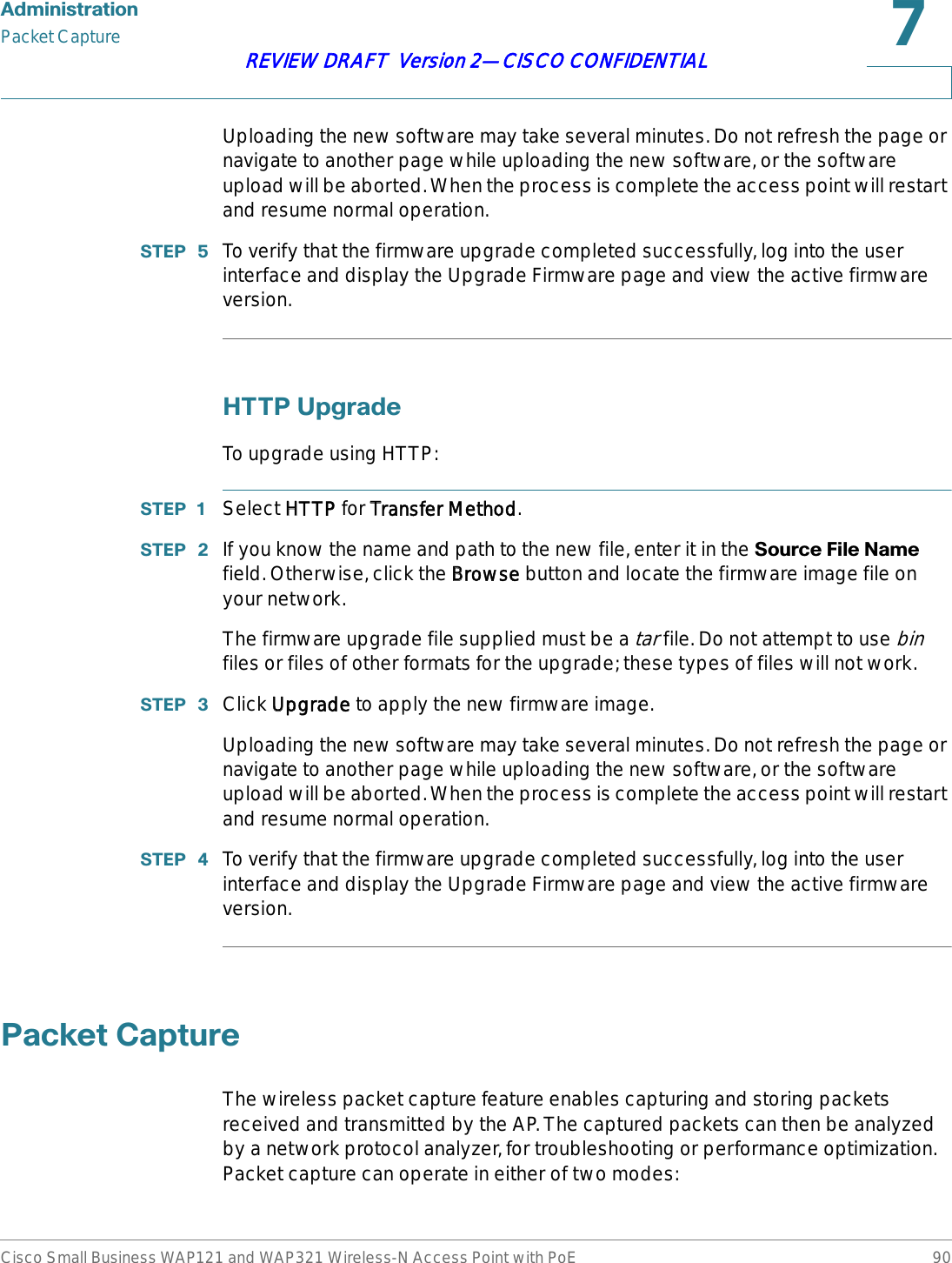 $GPLQLVWUDWLRQPacket CaptureCisco Small Business WAP121 and WAP321 Wireless-N Access Point with PoE 90REVIEW DRAFT  Version 2—CISCO CONFIDENTIALUploading the new software may take several minutes. Do not refresh the page or navigate to another page while uploading the new software, or the software upload will be aborted. When the process is complete the access point will restart and resume normal operation.67(3  To verify that the firmware upgrade completed successfully, log into the user interface and display the Upgrade Firmware page and view the active firmware version.+7738SJUDGHTo upgrade using HTTP:67(3  Select HHTTP for TTransfer Method.67(3  If you know the name and path to the new file, enter it in the 6RXUFH)LOH1DPHfield. Otherwise, click the BBrowse button and locate the firmware image file on your network.The firmware upgrade file supplied must be a tar file. Do not attempt to use binfiles or files of other formats for the upgrade; these types of files will not work.67(3  Click UUpgrade to apply the new firmware image.Uploading the new software may take several minutes. Do not refresh the page or navigate to another page while uploading the new software, or the software upload will be aborted. When the process is complete the access point will restart and resume normal operation.67(3  To verify that the firmware upgrade completed successfully, log into the user interface and display the Upgrade Firmware page and view the active firmware version.3DFNHW&amp;DSWXUHThe wireless packet capture feature enables capturing and storing packets received and transmitted by the AP. The captured packets can then be analyzed by a network protocol analyzer, for troubleshooting or performance optimization. Packet capture can operate in either of two modes: