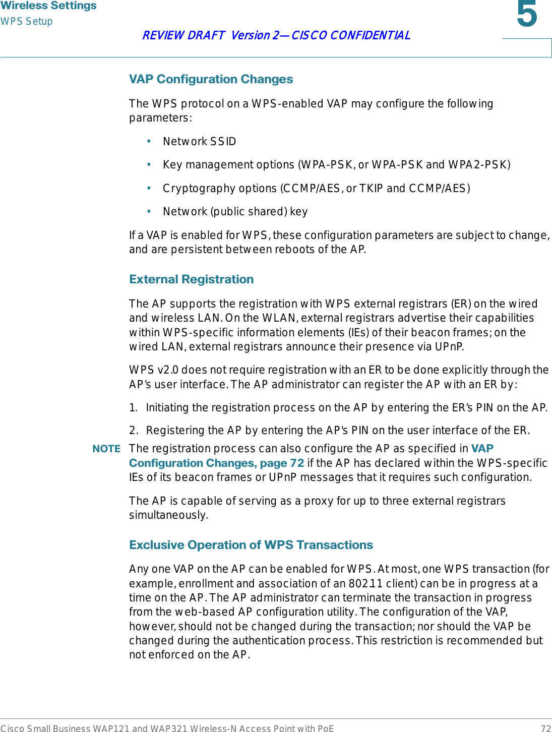 :LUHOHVV6HWWLQJVWPS SetupCisco Small Business WAP121 and WAP321 Wireless-N Access Point with PoE 72REVIEW DRAFT  Version 2—CISCO CONFIDENTIAL9$3&amp;RQILJXUDWLRQ&amp;KDQJHVThe WPS protocol on a WPS-enabled VAP may configure the following parameters:•Network SSID•Key management options (WPA-PSK, or WPA-PSK and WPA2-PSK)•Cryptography options (CCMP/AES, or TKIP and CCMP/AES)•Network (public shared) keyIf a VAP is enabled for WPS, these configuration parameters are subject to change, and are persistent between reboots of the AP.([WHUQDO5HJLVWUDWLRQThe AP supports the registration with WPS external registrars (ER) on the wired and wireless LAN. On the WLAN, external registrars advertise their capabilities within WPS-specific information elements (IEs) of their beacon frames; on the wired LAN, external registrars announce their presence via UPnP. WPS v2.0 does not require registration with an ER to be done explicitly through the AP’s user interface. The AP administrator can register the AP with an ER by: 1. Initiating the registration process on the AP by entering the ER’s PIN on the AP.2. Registering the AP by entering the AP&apos;s PIN on the user interface of the ER.127( The registration process can also configure the AP as specified in 9$3&amp;RQILJXUDWLRQ&amp;KDQJHVSDJH if the AP has declared within the WPS-specific IEs of its beacon frames or UPnP messages that it requires such configuration. The AP is capable of serving as a proxy for up to three external registrars simultaneously.([FOXVLYH2SHUDWLRQRI:367UDQVDFWLRQVAny one VAP on the AP can be enabled for WPS. At most, one WPS transaction (for example, enrollment and association of an 802.11 client) can be in progress at a time on the AP. The AP administrator can terminate the transaction in progress from the web-based AP configuration utility. The configuration of the VAP, however, should not be changed during the transaction; nor should the VAP be changed during the authentication process. This restriction is recommended but not enforced on the AP.