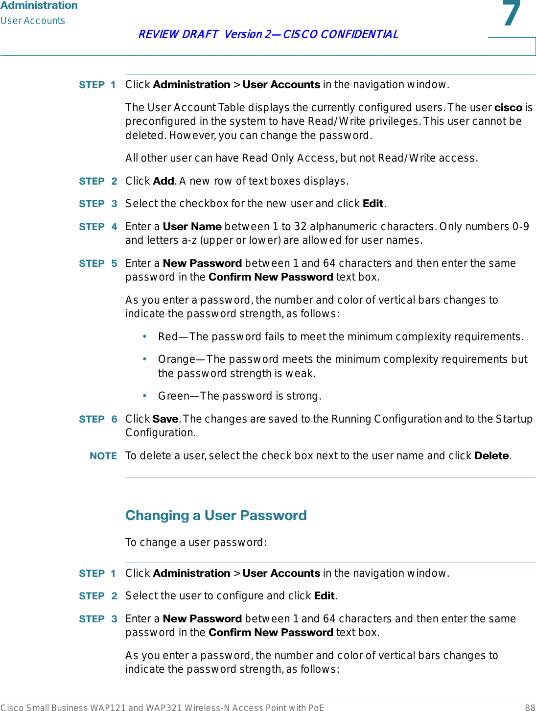 $GPLQLVWUDWLRQUser AccountsCisco Small Business WAP121 and WAP321 Wireless-N Access Point with PoE 88REVIEW DRAFT  Version 2—CISCO CONFIDENTIAL67(3  Click $GPLQLVWUDWLRQ &gt; 8VHU$FFRXQWVin the navigation window.The User Account Table displays the currently configured users. The user FLVFR is preconfigured in the system to have Read/Write privileges. This user cannot be deleted. However, you can change the password.All other user can have Read Only Access, but not Read/Write access.67(3  Click $GG. A new row of text boxes displays.67(3  Select the checkbox for the new user and click (GLW.67(3  Enter a 8VHU1DPH between 1 to 32 alphanumeric characters. Only numbers 0-9 and letters a-z (upper or lower) are allowed for user names.67(3  Enter a 1HZ3DVVZRUG between 1and 64 characters and then enter the same password in the &amp;RQILUP1HZ3DVVZRUG text box. As you enter a password, the number and color of vertical bars changes to indicate the password strength, as follows:•Red—The password fails to meet the minimum complexity requirements.•Orange—The password meets the minimum complexity requirements but the password strength is weak.•Green—The password is strong.67(3  Click 6DYH. The changes are saved to the Running Configuration and to the Startup Configuration.127( To delete a user, select the check box next to the user name and click &apos;HOHWH.&amp;KDQJLQJD8VHU3DVVZRUGTo change a user password:67(3  Click $GPLQLVWUDWLRQ &gt; 8VHU$FFRXQWVin the navigation window.67(3  Select the user to configure and click (GLW.67(3  Enter a 1HZ3DVVZRUG between 1and 64 characters and then enter the same password in the &amp;RQILUP1HZ3DVVZRUG text box. As you enter a password, the number and color of vertical bars changes to indicate the password strength, as follows: