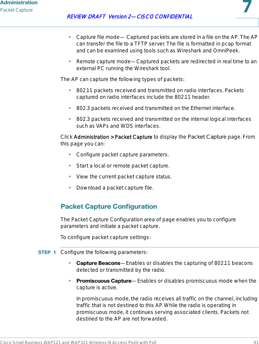 $GPLQLVWUDWLRQPacket CaptureCisco Small Business WAP121 and WAP321 Wireless-N Access Point with PoE 91REVIEW DRAFT  Version 2—CISCO CONFIDENTIAL•Capture file mode— Captured packets are stored in a file on the AP. The AP can transfer the file to a TFTP server. The file is formatted in pcap format and can be examined using tools such as Wireshark and OmniPeek.•Remote capture mode—Captured packets are redirected in real time to an external PC running the Wireshark tool.The AP can capture the following types of packets:•802.11 packets received and transmitted on radio interfaces. Packets captured on radio interfaces include the 802.11 header.•802.3 packets received and transmitted on the Ethernet interface.•802.3 packets received and transmitted on the internal logical interfaces such as VAPs and WDS interfaces.Click AAdministration &gt; Packet Capture to display the Packet Capture page. From this page you can:•Configure packet capture parameters.•Start a local or remote packet capture.•View the current packet capture status.•Download a packet capture file.3DFNHW&amp;DSWXUH&amp;RQILJXUDWLRQThe Packet Capture Configuration area of page enables you to configure parameters and initiate a packet capture.To configure packet capture settings:67(3  Configure the following parameters:•&amp;DSWXUH%HDFRQV—Enables or disables the capturing of 802.11 beacons detected or transmitted by the radio.•3URPLVFXRXV&amp;DSWXUH—Enables or disables promiscuous mode when the capture is active. In promiscuous mode, the radio receives all traffic on the channel, including traffic that is not destined to this AP. While the radio is operating in promiscuous mode, it continues serving associated clients. Packets not destined to the AP are not forwarded.