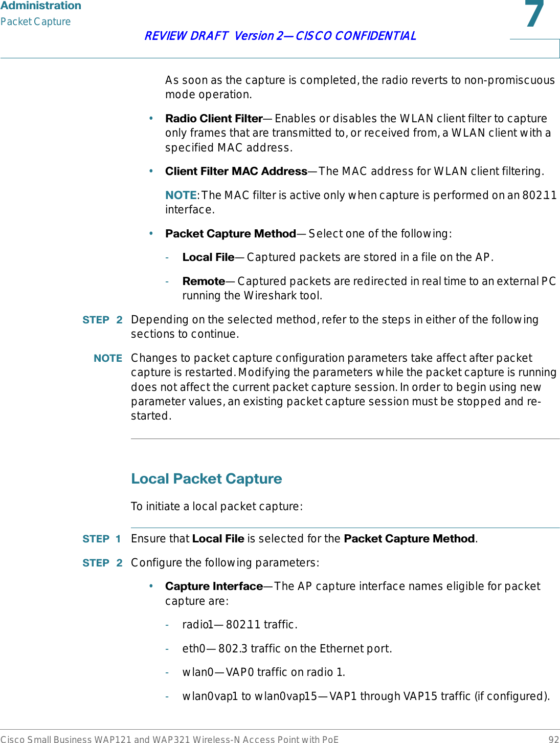 $GPLQLVWUDWLRQPacket CaptureCisco Small Business WAP121 and WAP321 Wireless-N Access Point with PoE 92REVIEW DRAFT  Version 2—CISCO CONFIDENTIALAs soon as the capture is completed, the radio reverts to non-promiscuous mode operation.•5DGLR&amp;OLHQW)LOWHU—Enables or disables the WLAN client filter to capture only frames that are transmitted to, or received from, a WLAN client with a specified MAC address.•&amp;OLHQW)LOWHU0$&amp;$GGUHVV—The MAC address for WLAN client filtering.127(: The MAC filter is active only when capture is performed on an 802.11 interface.•3DFNHW&amp;DSWXUH0HWKRG—Select one of the following:-/RFDO)LOH—Captured packets are stored in a file on the AP. -5HPRWH—Captured packets are redirected in real time to an external PC running the Wireshark tool.67(3  Depending on the selected method, refer to the steps in either of the following sections to continue.127( Changes to packet capture configuration parameters take affect after packet capture is restarted. Modifying the parameters while the packet capture is running does not affect the current packet capture session. In order to begin using new parameter values, an existing packet capture session must be stopped and re-started./RFDO3DFNHW&amp;DSWXUHTo initiate a local packet capture:67(3  Ensure that /RFDO)LOH is selected for the 3DFNHW&amp;DSWXUH0HWKRG.67(3  Configure the following parameters:•&amp;DSWXUH,QWHUIDFH—The AP capture interface names eligible for packet capture are:-radio1—802.11 traffic.-eth0—802.3 traffic on the Ethernet port.-wlan0—VAP0 traffic on radio 1.-wlan0vap1 to wlan0vap15—VAP1 through VAP15 traffic (if configured).