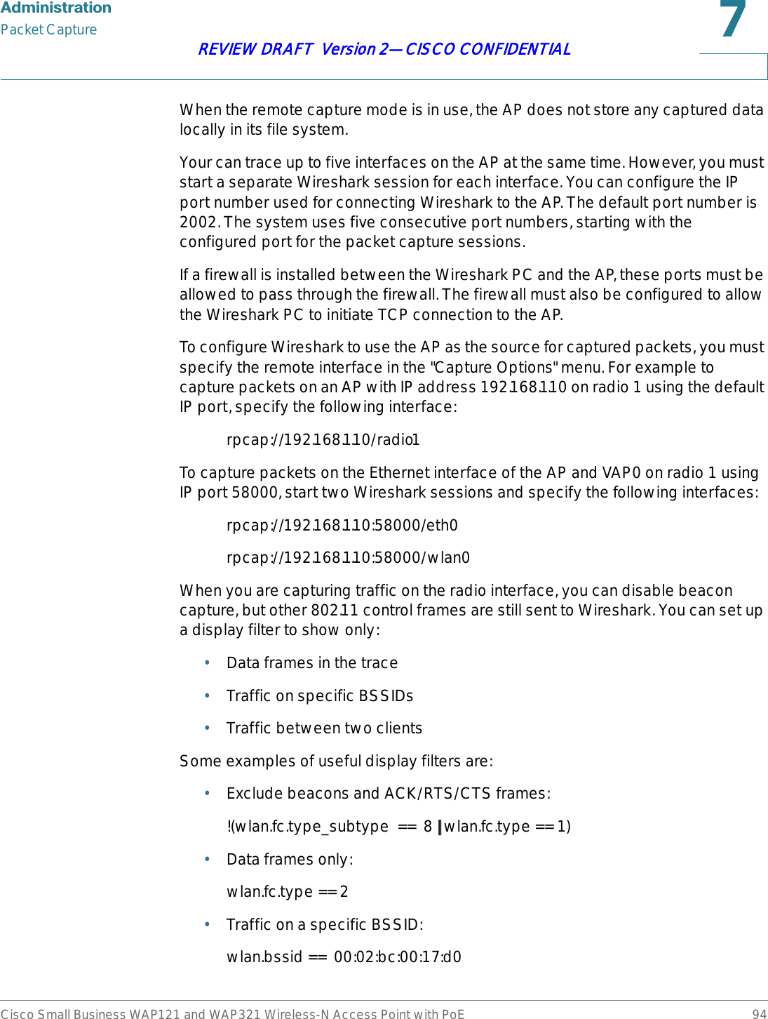 $GPLQLVWUDWLRQPacket CaptureCisco Small Business WAP121 and WAP321 Wireless-N Access Point with PoE 94REVIEW DRAFT  Version 2—CISCO CONFIDENTIALWhen the remote capture mode is in use, the AP does not store any captured data locally in its file system.Your can trace up to five interfaces on the AP at the same time. However, you must start a separate Wireshark session for each interface. You can configure the IP port number used for connecting Wireshark to the AP. The default port number is 2002. The system uses five consecutive port numbers, starting with the configured port for the packet capture sessions.If a firewall is installed between the Wireshark PC and the AP, these ports must be allowed to pass through the firewall. The firewall must also be configured to allow the Wireshark PC to initiate TCP connection to the AP. To configure Wireshark to use the AP as the source for captured packets, you must specify the remote interface in the &quot;Capture Options&quot; menu. For example to capture packets on an AP with IP address 192.168.1.10 on radio 1 using the default IP port, specify the following interface: rpcap://192.168.1.10/radio1To capture packets on the Ethernet interface of the AP and VAP0 on radio 1 using IP port 58000, start two Wireshark sessions and specify the following interfaces:rpcap://192.168.1.10:58000/eth0rpcap://192.168.1.10:58000/wlan0When you are capturing traffic on the radio interface, you can disable beacon capture, but other 802.11 control frames are still sent to Wireshark. You can set up a display filter to show only:•Data frames in the trace•Traffic on specific BSSIDs•Traffic between two clientsSome examples of useful display filters are:•Exclude beacons and ACK/RTS/CTS frames:!(wlan.fc.type_subtype  ==  8 || wlan.fc.type == 1)•Data frames only: wlan.fc.type == 2•Traffic on a specific BSSID:wlan.bssid ==  00:02:bc:00:17:d0