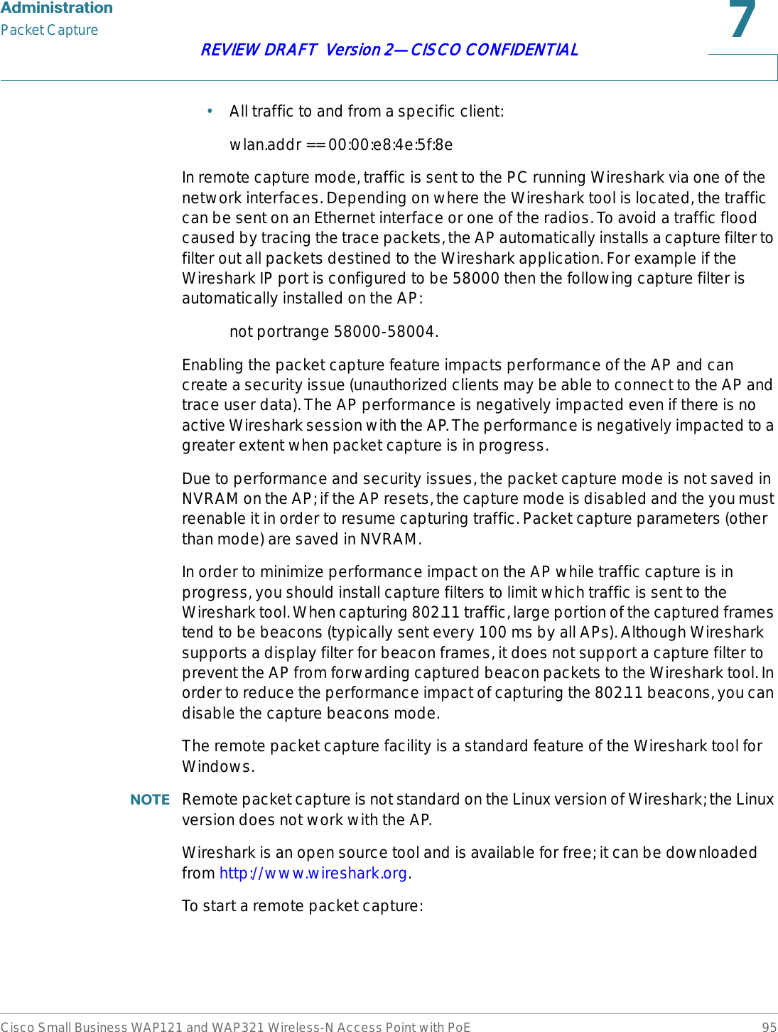 $GPLQLVWUDWLRQPacket CaptureCisco Small Business WAP121 and WAP321 Wireless-N Access Point with PoE 95REVIEW DRAFT  Version 2—CISCO CONFIDENTIAL•All traffic to and from a specific client:wlan.addr == 00:00:e8:4e:5f:8eIn remote capture mode, traffic is sent to the PC running Wireshark via one of the network interfaces. Depending on where the Wireshark tool is located, the traffic can be sent on an Ethernet interface or one of the radios. To avoid a traffic flood caused by tracing the trace packets, the AP automatically installs a capture filter to filter out all packets destined to the Wireshark application. For example if the Wireshark IP port is configured to be 58000 then the following capture filter is automatically installed on the AP: not portrange 58000-58004.Enabling the packet capture feature impacts performance of the AP and can create a security issue (unauthorized clients may be able to connect to the AP and trace user data). The AP performance is negatively impacted even if there is no active Wireshark session with the AP. The performance is negatively impacted to a greater extent when packet capture is in progress. Due to performance and security issues, the packet capture mode is not saved in NVRAM on the AP; if the AP resets, the capture mode is disabled and the you must reenable it in order to resume capturing traffic. Packet capture parameters (other than mode) are saved in NVRAM.In order to minimize performance impact on the AP while traffic capture is in progress, you should install capture filters to limit which traffic is sent to the Wireshark tool. When capturing 802.11 traffic, large portion of the captured frames tend to be beacons (typically sent every 100 ms by all APs). Although Wireshark supports a display filter for beacon frames, it does not support a capture filter to prevent the AP from forwarding captured beacon packets to the Wireshark tool. In order to reduce the performance impact of capturing the 802.11 beacons, you can disable the capture beacons mode. The remote packet capture facility is a standard feature of the Wireshark tool for Windows.127( Remote packet capture is not standard on the Linux version of Wireshark; the Linux version does not work with the AP. Wireshark is an open source tool and is available for free; it can be downloaded from http://www.wireshark.org.To start a remote packet capture: