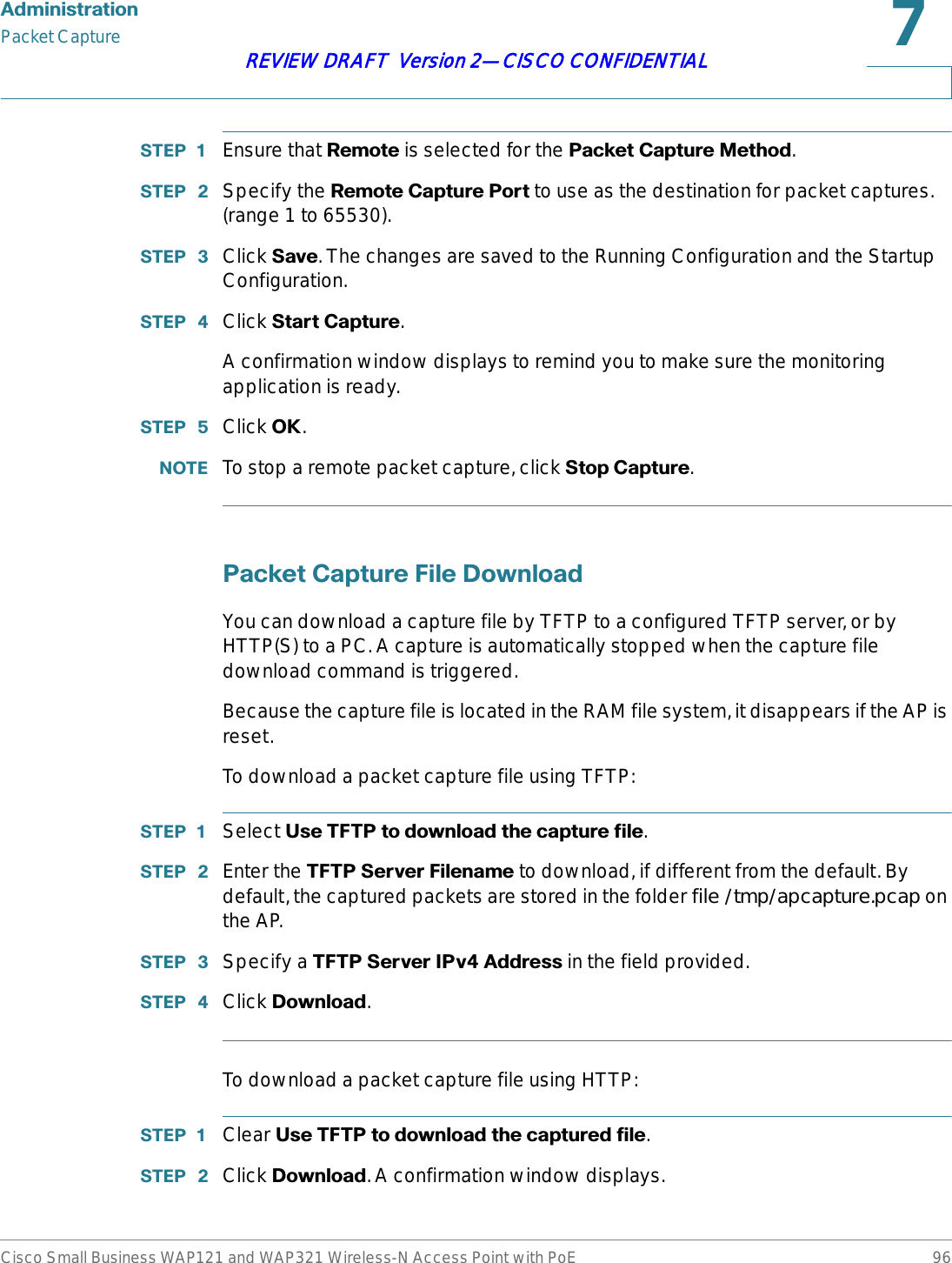 $GPLQLVWUDWLRQPacket CaptureCisco Small Business WAP121 and WAP321 Wireless-N Access Point with PoE 96REVIEW DRAFT  Version 2—CISCO CONFIDENTIAL67(3  Ensure that 5HPRWHis selected for the 3DFNHW&amp;DSWXUH0HWKRG.67(3  Specify the 5HPRWH&amp;DSWXUH3RUW to use as the destination for packet captures. (range 1 to 65530).67(3  Click 6DYH. The changes are saved to the Running Configuration and the Startup Configuration.67(3  Click 6WDUW&amp;DSWXUH.A confirmation window displays to remind you to make sure the monitoring application is ready.67(3  Click 2..127( To stop a remote packet capture, click 6WRS&amp;DSWXUH.3DFNHW&amp;DSWXUH)LOH&apos;RZQORDGYou can download a capture file by TFTP to a configured TFTP server, or by HTTP(S) to a PC. A capture is automatically stopped when the capture file download command is triggered.Because the capture file is located in the RAM file system, it disappears if the AP is reset.To download a packet capture file using TFTP:67(3  Select 8VH7)73WRGRZQORDGWKHFDSWXUHILOH.67(3  Enter the 7)736HUYHU)LOHQDPH to download, if different from the default. By default, the captured packets are stored in the folder file /tmp/apcapture.pcap on the AP. 67(3  Specify a 7)736HUYHU,3Y$GGUHVVin the field provided.67(3  Click &apos;RZQORDG.To download a packet capture file using HTTP:67(3  Clear 8VH7)73WRGRZQORDGWKHFDSWXUHGILOH.67(3  Click &apos;RZQORDG. A confirmation window displays.