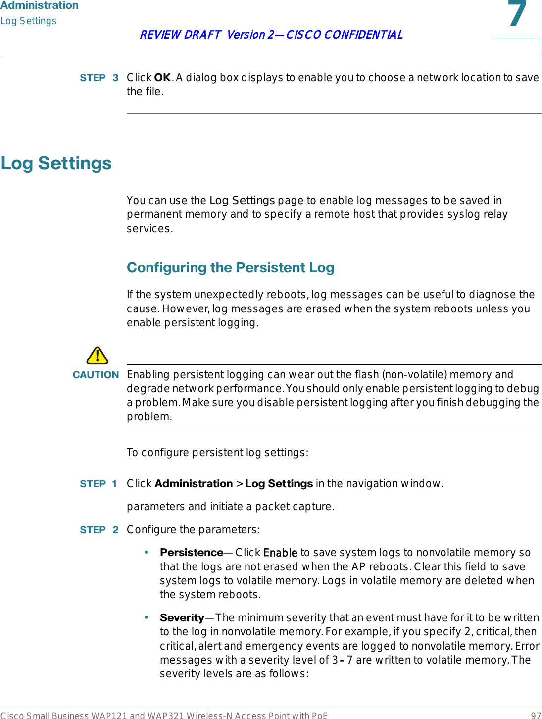 $GPLQLVWUDWLRQLog SettingsCisco Small Business WAP121 and WAP321 Wireless-N Access Point with PoE 97REVIEW DRAFT  Version 2—CISCO CONFIDENTIAL67(3  Click 2.. A dialog box displays to enable you to choose a network location to save the file./RJ6HWWLQJVYou can use the Log Settings page to enable log messages to be saved in permanent memory and to specify a remote host that provides syslog relay services.&amp;RQILJXULQJWKH3HUVLVWHQW/RJIf the system unexpectedly reboots, log messages can be useful to diagnose the cause. However, log messages are erased when the system reboots unless you enable persistent logging.!&amp;$87,21 Enabling persistent logging can wear out the flash (non-volatile) memory and degrade network performance. You should only enable persistent logging to debug a problem. Make sure you disable persistent logging after you finish debugging the problem.To configure persistent log settings:67(3  Click $GPLQLVWUDWLRQ &gt; /RJ6HWWLQJVin the navigation window.parameters and initiate a packet capture.67(3  Configure the parameters:•3HUVLVWHQFH—Click EEnable to save system logs to nonvolatile memory so that the logs are not erased when the AP reboots. Clear this field to save system logs to volatile memory. Logs in volatile memory are deleted when the system reboots. •6HYHULW\—The minimum severity that an event must have for it to be written to the log in nonvolatile memory. For example, if you specify 2, critical, then critical, alert and emergency events are logged to nonvolatile memory. Error messages with a severity level of 3––7 are written to volatile memory. The severity levels are as follows: