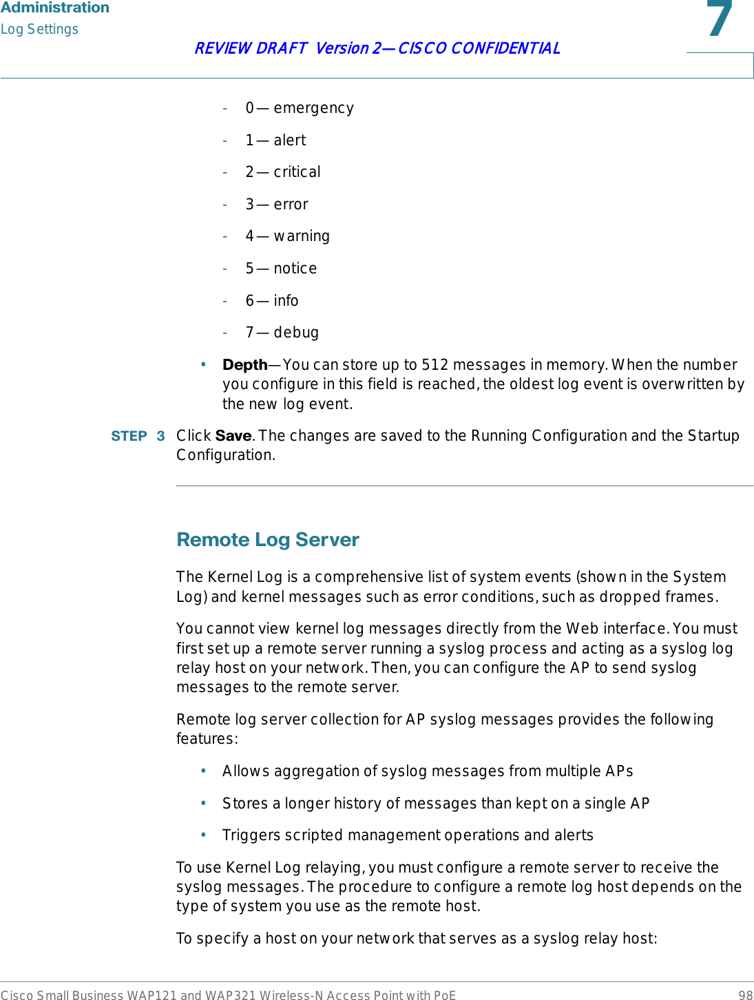 $GPLQLVWUDWLRQLog SettingsCisco Small Business WAP121 and WAP321 Wireless-N Access Point with PoE 98REVIEW DRAFT  Version 2—CISCO CONFIDENTIAL-0—emergency-1—alert-2—critical-3—error-4—warning-5—notice-6—info-7—debug•&apos;HSWK—You can store up to 512 messages in memory. When the number you configure in this field is reached, the oldest log event is overwritten by the new log event.67(3  Click 6DYH. The changes are saved to the Running Configuration and the Startup Configuration.5HPRWH/RJ6HUYHUThe Kernel Log is a comprehensive list of system events (shown in the System Log) and kernel messages such as error conditions, such as dropped frames.You cannot view kernel log messages directly from the Web interface. You must first set up a remote server running a syslog process and acting as a syslog log relay host on your network. Then, you can configure the AP to send syslog messages to the remote server.Remote log server collection for AP syslog messages provides the following features:•Allows aggregation of syslog messages from multiple APs•Stores a longer history of messages than kept on a single AP•Triggers scripted management operations and alertsTo use Kernel Log relaying, you must configure a remote server to receive the syslog messages. The procedure to configure a remote log host depends on the type of system you use as the remote host. To specify a host on your network that serves as a syslog relay host: