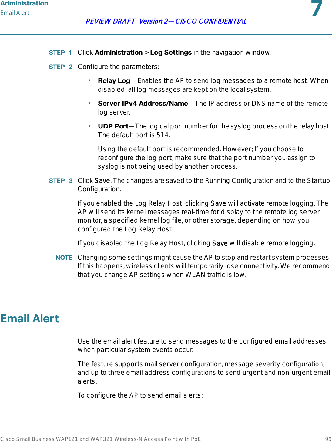 $GPLQLVWUDWLRQEmail AlertCisco Small Business WAP121 and WAP321 Wireless-N Access Point with PoE 99REVIEW DRAFT  Version 2—CISCO CONFIDENTIAL67(3  Click $GPLQLVWUDWLRQ &gt; /RJ6HWWLQJVin the navigation window.67(3  Configure the parameters:•5HOD\/RJ—Enables the AP to send log messages to a remote host. When disabled, all log messages are kept on the local system.•6HUYHU,3Y$GGUHVV1DPH—The IP address or DNS name of the remote log server.•8&apos;33RUW—The logical port number for the syslog process on the relay host. The default port is 514. Using the default port is recommended. However; If you choose to reconfigure the log port, make sure that the port number you assign to syslog is not being used by another process.67(3  Click SSave. The changes are saved to the Running Configuration and to the Startup Configuration.If you enabled the Log Relay Host, clicking SSave will activate remote logging. The AP will send its kernel messages real-time for display to the remote log server monitor, a specified kernel log file, or other storage, depending on how you configured the Log Relay Host.If you disabled the Log Relay Host, clicking SSave will disable remote logging.127( Changing some settings might cause the AP to stop and restart system processes. If this happens, wireless clients will temporarily lose connectivity. We recommend that you change AP settings when WLAN traffic is low. (PDLO$OHUWUse the email alert feature to send messages to the configured email addresses when particular system events occur. The feature supports mail server configuration, message severity configuration, and up to three email address configurations to send urgent and non-urgent email alerts.To configure the AP to send email alerts: