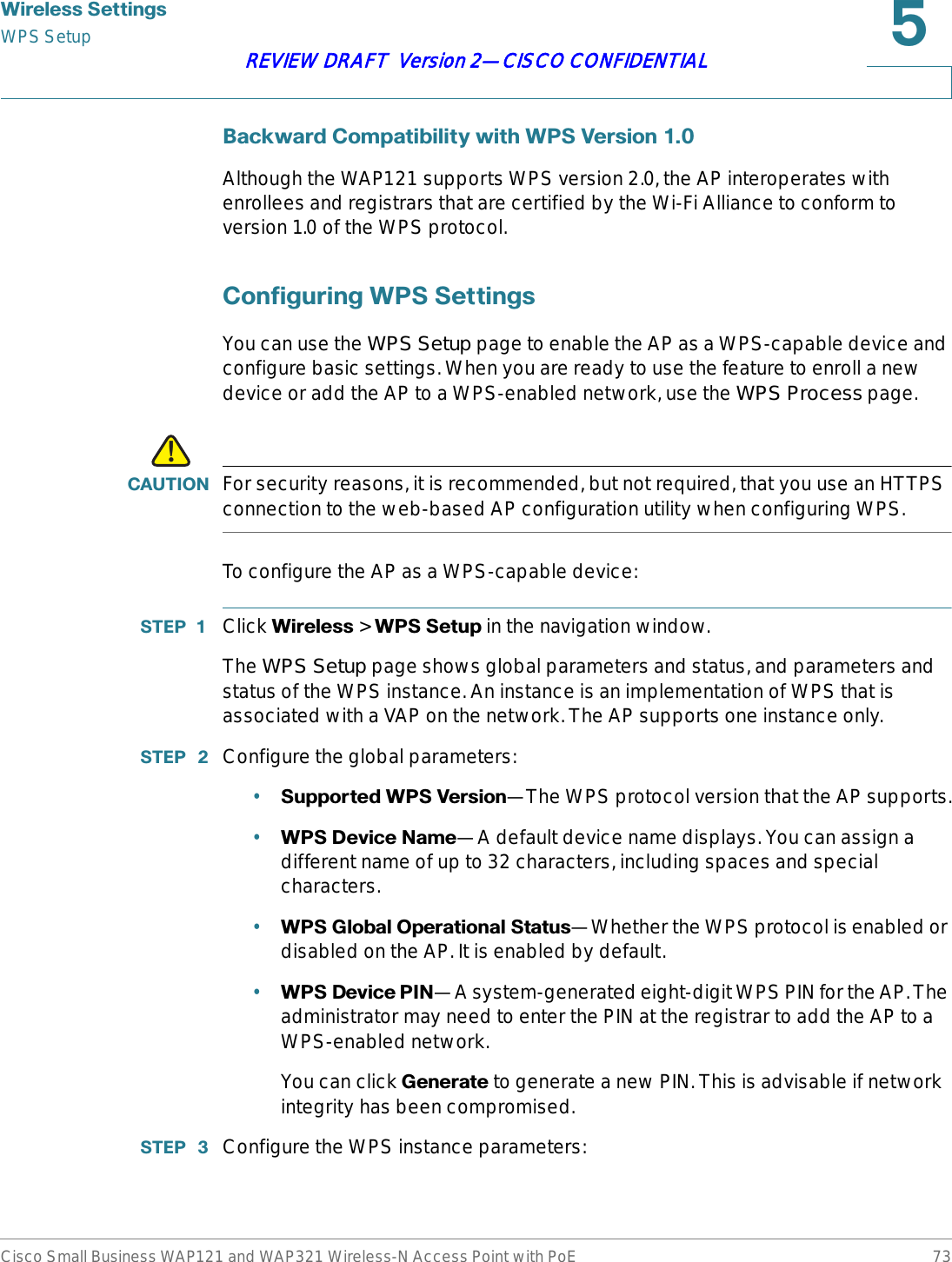 :LUHOHVV6HWWLQJVWPS SetupCisco Small Business WAP121 and WAP321 Wireless-N Access Point with PoE 73REVIEW DRAFT  Version 2—CISCO CONFIDENTIAL%DFNZDUG&amp;RPSDWLELOLW\ZLWK:369HUVLRQAlthough the WAP121 supports WPS version 2.0, the AP interoperates with enrollees and registrars that are certified by the Wi-Fi Alliance to conform to version 1.0 of the WPS protocol. &amp;RQILJXULQJ:366HWWLQJVYou can use the WPS Setup page to enable the AP as a WPS-capable device and configure basic settings. When you are ready to use the feature to enroll a new device or add the AP to a WPS-enabled network, use the WPS Process page.!&amp;$87,21 For security reasons, it is recommended, but not required, that you use an HTTPS connection to the web-based AP configuration utility when configuring WPS.To configure the AP as a WPS-capable device:67(3  Click :LUHOHVV &gt; :366HWXS in the navigation window.The WPS Setup page shows global parameters and status, and parameters and status of the WPS instance. An instance is an implementation of WPS that is associated with a VAP on the network. The AP supports one instance only.67(3  Configure the global parameters:•6XSSRUWHG:369HUVLRQ—The WPS protocol version that the AP supports.•:36&apos;HYLFH1DPH—A default device name displays. You can assign a different name of up to 32 characters, including spaces and special characters.•:36*OREDO2SHUDWLRQDO6WDWXV—Whether the WPS protocol is enabled or disabled on the AP. It is enabled by default.•:36&apos;HYLFH3,1—A system-generated eight-digit WPS PIN for the AP. The administrator may need to enter the PIN at the registrar to add the AP to a WPS-enabled network.You can click *HQHUDWH to generate a new PIN. This is advisable if network integrity has been compromised.67(3  Configure the WPS instance parameters: