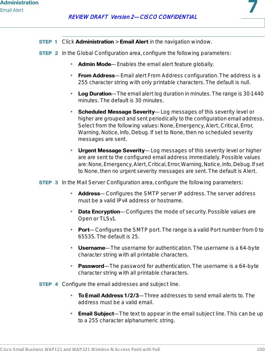 $GPLQLVWUDWLRQEmail AlertCisco Small Business WAP121 and WAP321 Wireless-N Access Point with PoE 100REVIEW DRAFT  Version 2—CISCO CONFIDENTIAL67(3  Click $GPLQLVWUDWLRQ &gt; (PDLO$OHUW in the navigation window.67(3  In the Global Configuration area, configure the following parameters:•$GPLQ0RGH—Enables the email alert feature globally. •)URP$GGUHVV—Email alert From Address configuration. The address is a 255 character string with only printable characters. The default is null.•/RJ&apos;XUDWLRQ—The email alert log duration in minutes. The range is 30-1440 minutes. The default is 30 minutes.•6FKHGXOHG0HVVDJH6HYHULW\—Log messages of this severity level or higher are grouped and sent periodically to the configuration email address. Select from the following values: None, Emergency, Alert, Critical, Error, Warning, Notice, Info, Debug. If set to None, then no scheduled severity messages are sent. •8UJHQW0HVVDJH6HYHULW\—Log messages of this severity level or higher are are sent to the configured email address immediately. Possible values are: None, Emergency, Alert, Critical, Error, Warning, Notice, Info, Debug. If set to None, then no urgent severity messages are sent. The default is Alert.67(3  In the Mail Server Configuration area, configure the following parameters:•$GGUHVV—Configures the SMTP server IP address. The server address must be a valid IPv4 address or hostname. •&apos;DWD(QFU\SWLRQ—Configures the mode of security. Possible values are Open or TLSv1. •3RUW—Configures the SMTP port. The range is a valid Port number from 0 to 65535. The default is 25.•8VHUQDPH—The username for authentication. The username is a 64-byte character string with all printable characters. •3DVVZRUG—The password for authentication. The username is a 64-byte character string with all printable characters. 67(3  Configure the email addresses and subject line.•7R( PDLO$ GGUH V V—Three addresses to send email alerts to. The address must be a valid email. •(PDLO6XEMHFW—The text to appear in the email subject line. This can be up to a 255 character alphanumeric string.