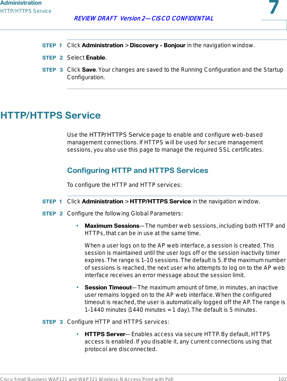 $GPLQLVWUDWLRQHTTP/HTTPS ServiceCisco Small Business WAP121 and WAP321 Wireless-N Access Point with PoE 102REVIEW DRAFT  Version 2—CISCO CONFIDENTIAL67(3  Click $GPLQLVWUDWLRQ &gt; &apos;LVFRYHU\%RQMRXU in the navigation window.67(3  Select (QDEOH.67(3  Click 6DYH. Your changes are saved to the Running Configuration and the Startup Configuration.+773+77366HUYLFHUse the HTTP/HTTPS Service page to enable and configure web-based management connections. If HTTPS will be used for secure management sessions, you also use this page to manage the required SSL certificates.&amp;RQILJXULQJ+773DQG+77366HUYLFHVTo configure the HTTP and HTTP services:67(3  Click $GPLQLVWUDWLRQ &gt; +773+77366HUYLFH in the navigation window.67(3  Configure the following Global Parameters:•0D[LPXP6HVVLRQV—The number web sessions, including both HTTP and HTTPs, that can be in use at the same time. When a user logs on to the AP web interface, a session is created. This session is maintained until the user logs off or the session inactivity timer expires. The range is 1–10 sessions. The default is 5. If the maximum number of sessions is reached, the next user who attempts to log on to the AP web interface receives an error message about the session limit.•6HVVLRQ7LPHRXW—The maximum amount of time, in minutes, an inactive user remains logged on to the AP web interface. When the configured timeout is reached, the user is automatically logged off the AP. The range is 1–1440 minutes (1440 minutes = 1 day). The default is 5 minutes.67(3  Configure HTTP and HTTPS services:•+77366HUYHU—Enables access via secure HTTP. By default, HTTPS access is enabled. If you disable it, any current connections using that protocol are disconnected.