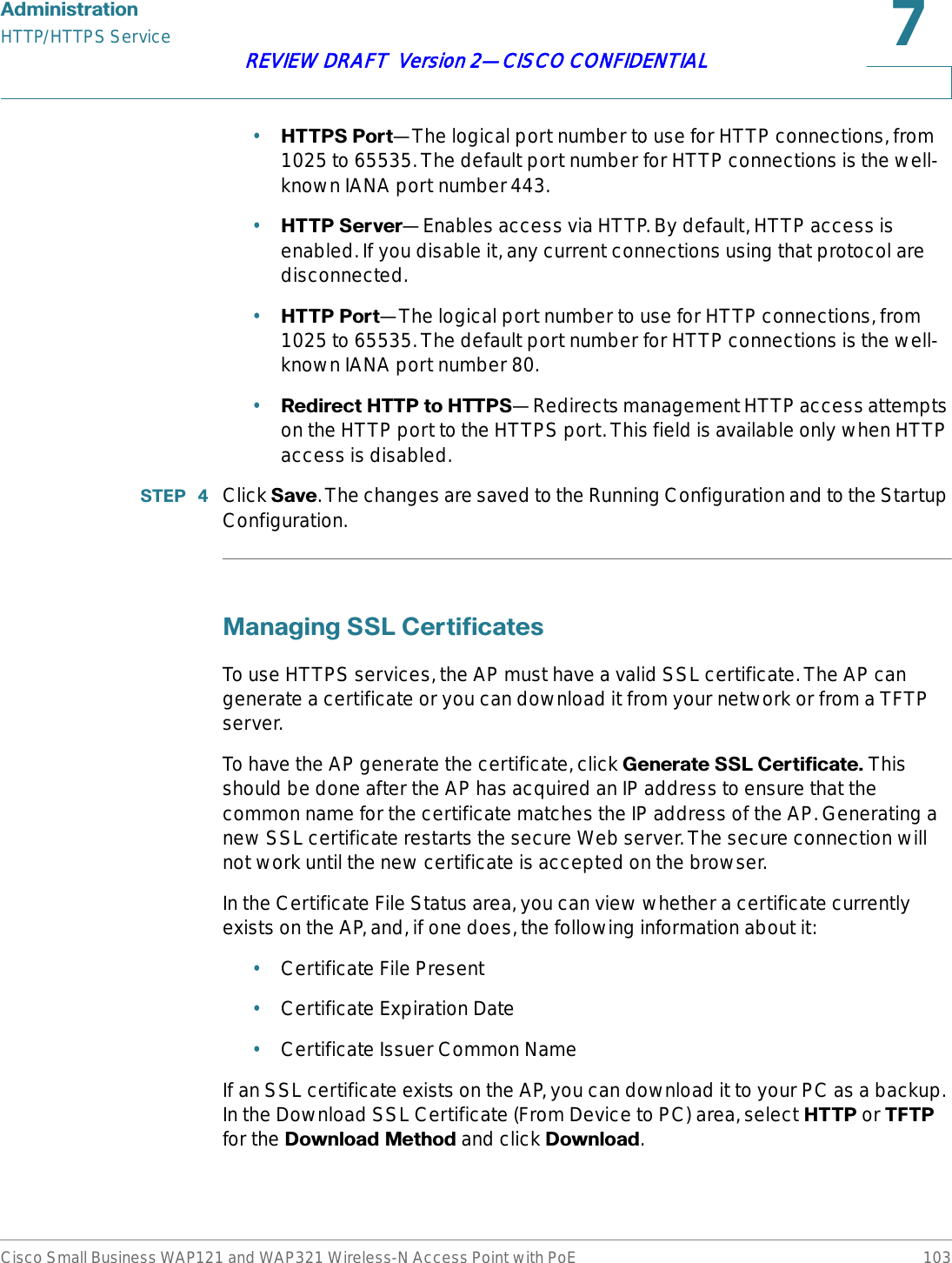 $GPLQLVWUDWLRQHTTP/HTTPS ServiceCisco Small Business WAP121 and WAP321 Wireless-N Access Point with PoE 103REVIEW DRAFT  Version 2—CISCO CONFIDENTIAL•+77363RUW—The logical port number to use for HTTP connections, from 1025 to 65535. The default port number for HTTP connections is the well-known IANA port number443. •+7736HUYHU—Enables access via HTTP. By default, HTTP access is enabled. If you disable it, any current connections using that protocol are disconnected.•+7733RUW—The logical port number to use for HTTP connections, from 1025 to 65535. The default port number for HTTP connections is the well-known IANA port number 80. •5HGLUHFW+773WR+7736—Redirects management HTTP access attempts on the HTTP port to the HTTPS port. This field is available only when HTTP access is disabled.67(3  Click 6DYH. The changes are saved to the Running Configuration and to the Startup Configuration.0DQDJLQJ66/&amp;HUWLILFDWHVTo use HTTPS services, the AP must have a valid SSL certificate. The AP can generate a certificate or you can download it from your network or from a TFTP server. To have the AP generate the certificate, click *HQHUDWH66/&amp;HUWLILFDWH This should be done after the AP has acquired an IP address to ensure that the common name for the certificate matches the IP address of the AP. Generating a new SSL certificate restarts the secure Web server. The secure connection will not work until the new certificate is accepted on the browser.In the Certificate File Status area, you can view whether a certificate currently exists on the AP, and, if one does, the following information about it:•Certificate File Present•Certificate Expiration Date•Certificate Issuer Common NameIf an SSL certificate exists on the AP, you can download it to your PC as a backup. In the Download SSL Certificate (From Device to PC) area, select +773 or 7)73for the &apos;RZQORDG0HWKRG and click &apos;RZQORDG.