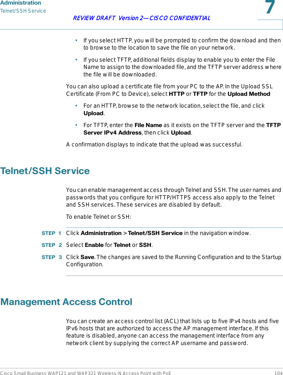 $GPLQLVWUDWLRQTelnet/SSH ServiceCisco Small Business WAP121 and WAP321 Wireless-N Access Point with PoE 104REVIEW DRAFT  Version 2—CISCO CONFIDENTIAL•If you select HTTP, you will be prompted to confirm the download and then to browse to the location to save the file on your network.•If you select TFTP, additional fields display to enable you to enter the File Name to assign to the downloaded file, and the TFTP server address where the file will be downloaded.You can also upload a certificate file from your PC to the AP. In the Upload SSL Certificate (From PC to Device), select +773 or 7)73 for the 8SORDG0HWKRG•For an HTTP, browse to the network location, select the file, and click 8SORDG.•For TFTP, enter the )LOH1DPH as it exists on the TFTP server and the 7)736HUYHU,3Y$GGUHVV, then click 8SORDG.A confirmation displays to indicate that the upload was successful.7HOQHW66+6HUYLFHYou can enable management access through Telnet and SSH. The user names and passwords that you configure for HTTP/HTTPS access also apply to the Telnet and SSH services. These services are disabled by default.To enable Telnet or SSH:67(3  Click $GPLQLVWUDWLRQ &gt; 7HOQHW66+6HUYLFH in the navigation window.67(3  Select (QDEOH for 7HOQHWor 66+.67(3  Click 6DYH. The changes are saved to the Running Configuration and to the Startup Configuration.0DQDJHPHQW$FFHVV&amp;RQWUROYou can create an access control list (ACL) that lists up to five IPv4 hosts and five IPv6 hosts that are authorized to access the AP management interface. If this feature is disabled, anyone can access the management interface from any network client by supplying the correct AP username and password.