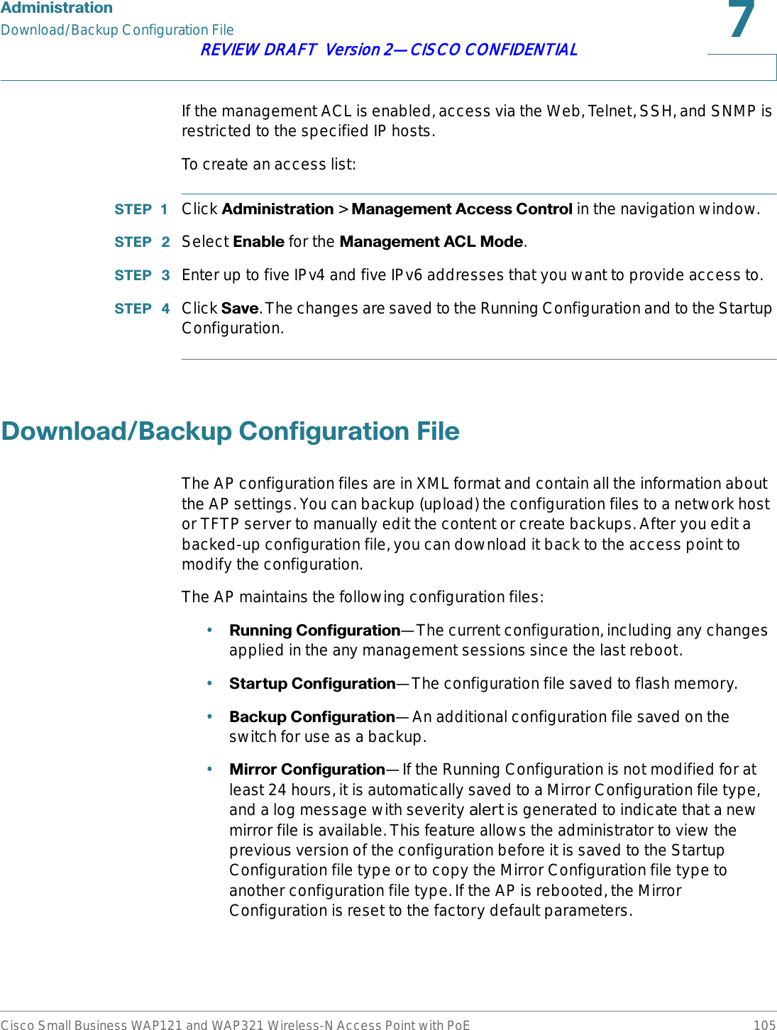 $GPLQLVWUDWLRQDownload/Backup Configuration FileCisco Small Business WAP121 and WAP321 Wireless-N Access Point with PoE 105REVIEW DRAFT  Version 2—CISCO CONFIDENTIALIf the management ACL is enabled, access via the Web, Telnet, SSH, and SNMP is restricted to the specified IP hosts.To create an access list:67(3  Click $GPLQLVWUDWLRQ &gt; 0DQDJHPHQW$FFHVV&amp;RQWUROin the navigation window.67(3  Select (QDEOH for the 0DQDJHPHQW$&amp;/0RGH.67(3  Enter up to five IPv4 and five IPv6 addresses that you want to provide access to.67(3  Click 6DYH. The changes are saved to the Running Configuration and to the Startup Configuration.&apos;RZQORDG%DFNXS&amp;RQILJXUDWLRQ)LOHThe AP configuration files are in XML format and contain all the information about the AP settings. You can backup (upload) the configuration files to a network host or TFTP server to manually edit the content or create backups. After you edit a backed-up configuration file, you can download it back to the access point to modify the configuration.The AP maintains the following configuration files:•5XQQLQJ&amp;RQILJXUDWLRQ—The current configuration, including any changes applied in the any management sessions since the last reboot.•6WDUWXS&amp;RQILJXUDWLRQ—The configuration file saved to flash memory. •%DFNXS&amp;RQILJXUDWLRQ—An additional configuration file saved on the switch for use as a backup. •0LUURU&amp;RQILJXUDWLRQ—If the Running Configuration is not modified for at least 24 hours, it is automatically saved to a Mirror Configuration file type, and a log message with severity alert is generated to indicate that a new mirror file is available. This feature allows the administrator to view the previous version of the configuration before it is saved to the Startup Configuration file type or to copy the Mirror Configuration file type to another configuration file type. If the AP is rebooted, the Mirror Configuration is reset to the factory default parameters.