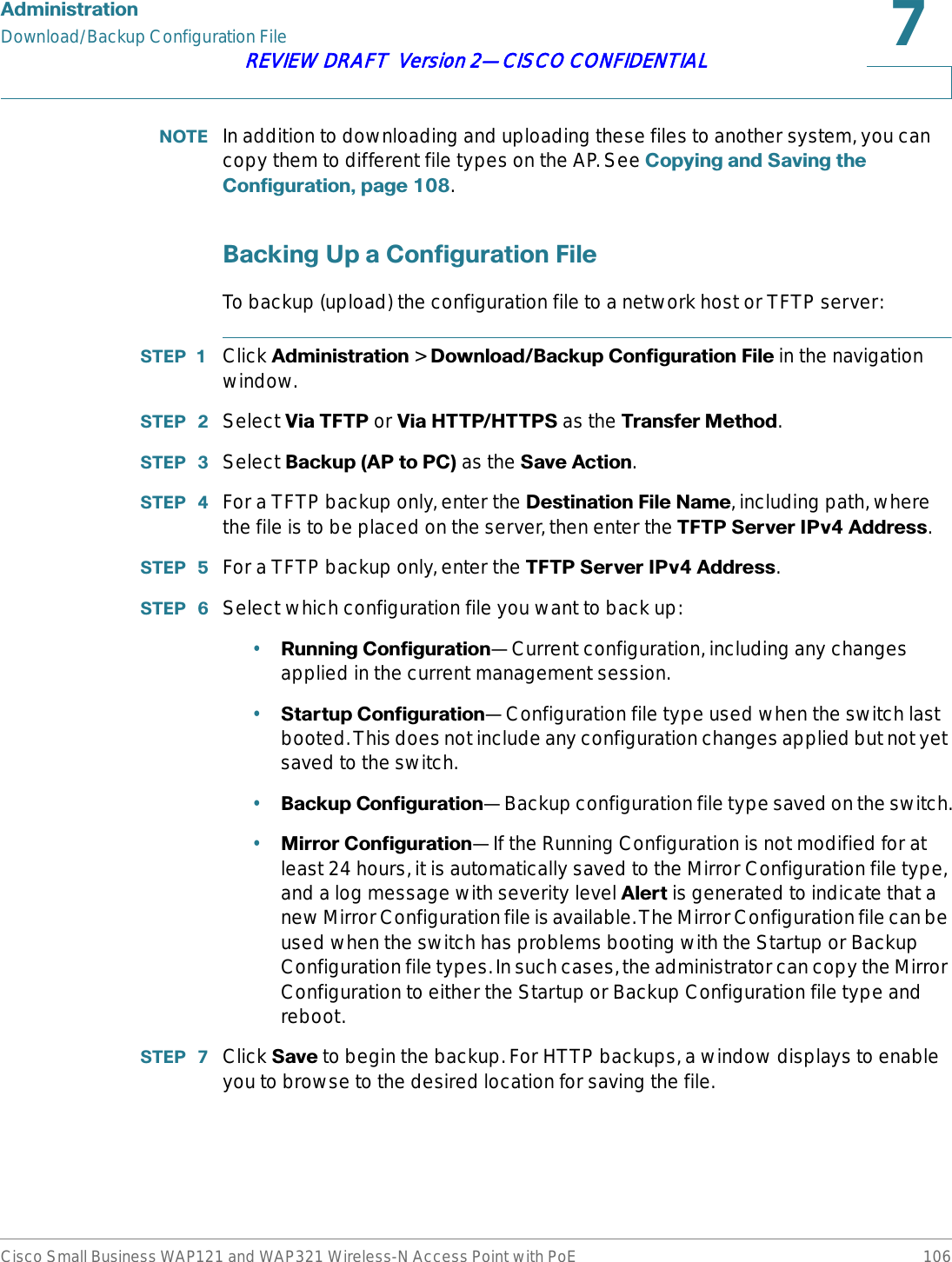 $GPLQLVWUDWLRQDownload/Backup Configuration FileCisco Small Business WAP121 and WAP321 Wireless-N Access Point with PoE 106REVIEW DRAFT  Version 2—CISCO CONFIDENTIAL127( In addition to downloading and uploading these files to another system, you can copy them to different file types on the AP. See &amp;RS\LQJDQG6DYLQJWKH&amp;RQILJXUDWLRQSDJH.%DFNLQJ8SD&amp;RQILJXUDWLRQ)LOHTo backup (upload) the configuration file to a network host or TFTP server:67(3  Click $GPLQLVWUDWLRQ &gt; &apos;RZQORDG%DFNXS&amp;RQILJXUDWLRQ)LOH in the navigation window.67(3  Select 9LD7)73 or 9LD+773+7736 as the 7UDQVIHU0HWKRG.67(3  Select %DFNXS$3WR3&amp;as the 6DYH$FWLRQ.67(3  For a TFTP backup only, enter the &apos;HVWLQDWLRQ)LOH1DPH, including path, where the file is to be placed on the server, then enter the 7)736HUYHU,3Y$GGUHVV.67(3  For a TFTP backup only, enter the 7)736HUYHU,3Y$GGUHVV.67(3  Select which configuration file you want to back up: •5XQQLQJ&amp;RQILJXUDWLRQ—Current configuration, including any changes applied in the current management session.•6WDUWXS&amp;RQILJXUDWLRQ—Configuration file type used when the switch last booted. This does not include any configuration changes applied but not yet saved to the switch.•%DFNXS&amp;RQILJXUDWLRQ—Backup configuration file type saved on the switch.•0LUURU&amp;RQILJXUDWLRQ—If the Running Configuration is not modified for at least 24 hours, it is automatically saved to the Mirror Configuration file type, and a log message with severity level $OHUW is generated to indicate that a new Mirror Configuration file is available. The Mirror Configuration file can be used when the switch has problems booting with the Startup or Backup Configuration file types. In such cases, the administrator can copy the Mirror Configuration to either the Startup or Backup Configuration file type and reboot.67(3  Click 6DYH to begin the backup. For HTTP backups, a window displays to enable you to browse to the desired location for saving the file.