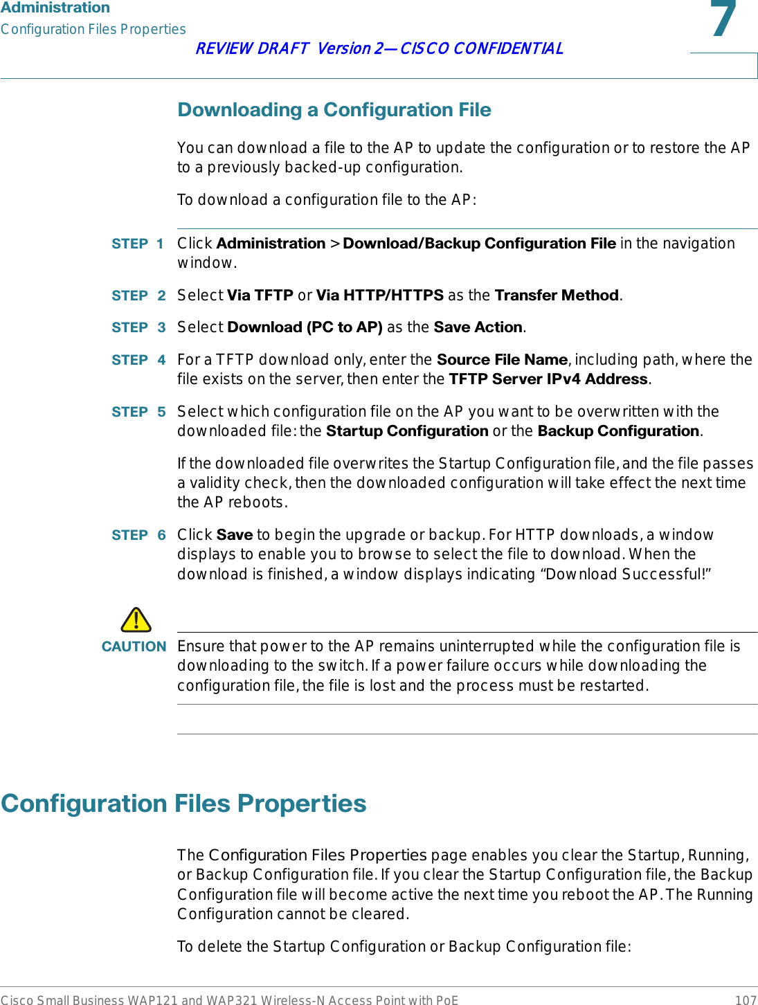 $GPLQLVWUDWLRQConfiguration Files PropertiesCisco Small Business WAP121 and WAP321 Wireless-N Access Point with PoE 107REVIEW DRAFT  Version 2—CISCO CONFIDENTIAL&apos;RZQORDGLQJD&amp;RQILJXUDWLRQ)LOHYou can download a file to the AP to update the configuration or to restore the AP to a previously backed-up configuration. To download a configuration file to the AP:67(3  Click $GPLQLVWUDWLRQ &gt; &apos;RZQORDG%DFNXS&amp;RQILJXUDWLRQ)LOH in the navigation window.67(3  Select 9LD7)73 or 9LD+773+7736 as the 7UDQVIHU0HWKRG.67(3  Select &apos;RZQORDG3&amp;WR$3 as the 6DYH$FWLRQ.67(3  For a TFTP download only, enter the 6RXUFH)LOH1DPH, including path, where the file exists on the server, then enter the 7)736HUYHU,3Y$GGUHVV.67(3  Select which configuration file on the AP you want to be overwritten with the downloaded file: the 6WDUWXS&amp;RQILJXUDWLRQ or the %DFNXS&amp;RQILJXUDWLRQ.If the downloaded file overwrites the Startup Configuration file, and the file passes a validity check, then the downloaded configuration will take effect the next time the AP reboots.67(3  Click 6DYH to begin the upgrade or backup. For HTTP downloads, a window displays to enable you to browse to select the file to download. When the download is finished, a window displays indicating “Download Successful!”!&amp;$87,21 Ensure that power to the AP remains uninterrupted while the configuration file is downloading to the switch. If a power failure occurs while downloading the configuration file, the file is lost and the process must be restarted. &amp;RQILJXUDWLRQ)LOHV3URSHUWLHVThe Configuration Files Properties page enables you clear the Startup, Running, or Backup Configuration file. If you clear the Startup Configuration file, the Backup Configuration file will become active the next time you reboot the AP. The Running Configuration cannot be cleared.To delete the Startup Configuration or Backup Configuration file: