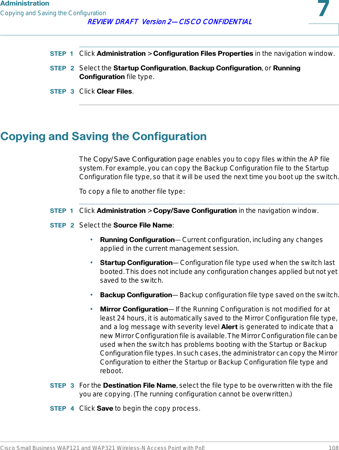 $GPLQLVWUDWLRQCopying and Saving the ConfigurationCisco Small Business WAP121 and WAP321 Wireless-N Access Point with PoE 108REVIEW DRAFT  Version 2—CISCO CONFIDENTIAL67(3  Click $GPLQLVWUDWLRQ &gt; &amp;RQILJXUDWLRQ)LOHV3URSHUWLHVin the navigation window. 67(3  Select the 6WDUWXS&amp;RQILJXUDWLRQ,%DFNXS&amp;RQILJXUDWLRQ, or 5XQQLQJ&amp;RQILJXUDWLRQ file type.67(3  Click &amp;OHDU)LOHV.&amp;RS\LQJDQG6DYLQJWKH&amp;RQILJXUDWLRQThe Copy/Save Configuration page enables you to copy files within the AP file system. For example, you can copy the Backup Configuration file to the Startup Configuration file type, so that it will be used the next time you boot up the switch.To copy a file to another file type:67(3  Click $GPLQLVWUDWLRQ &gt; &amp;RS\6DYH&amp;RQILJXUDWLRQin the navigation window. 67(3  Select the 6RXUFH)LOH1DPH:•5XQQLQJ&amp;RQILJXUDWLRQ—Current configuration, including any changes applied in the current management session.•6WDUWXS&amp;RQILJXUDWLRQ—Configuration file type used when the switch last booted. This does not include any configuration changes applied but not yet saved to the switch.•%DFNXS&amp;RQILJXUDWLRQ—Backup configuration file type saved on the switch.•0LUURU&amp;RQILJXUDWLRQ—If the Running Configuration is not modified for at least 24 hours, it is automatically saved to the Mirror Configuration file type, and a log message with severity level $OHUW is generated to indicate that a new Mirror Configuration file is available. The Mirror Configuration file can be used when the switch has problems booting with the Startup or Backup Configuration file types. In such cases, the administrator can copy the Mirror Configuration to either the Startup or Backup Configuration file type and reboot.67(3  For the &apos;HVWLQDWLRQ)LOH1DPH, select the file type to be overwritten with the file you are copying. (The running configuration cannot be overwritten.)67(3  Click 6DYH to begin the copy process.